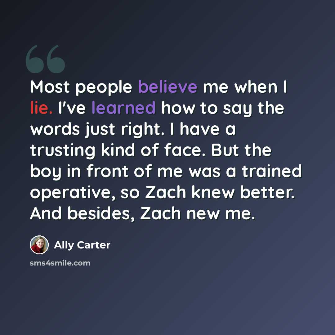 “Most people believe me when I lie. I've learned how to say the words just right. I have a trusting kind of face. But the boy in front of me was a trained operative, so Zach knew better. And besides, Zach new me.” quote by Ally Carter