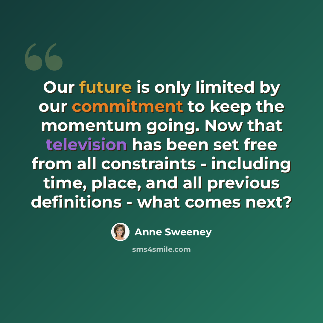 “Our future is only limited by our commitment to keep the momentum going. Now that television has been set free from all constraints - including time, place, and all previous definitions - what comes next?” quote by Anne Sweeney