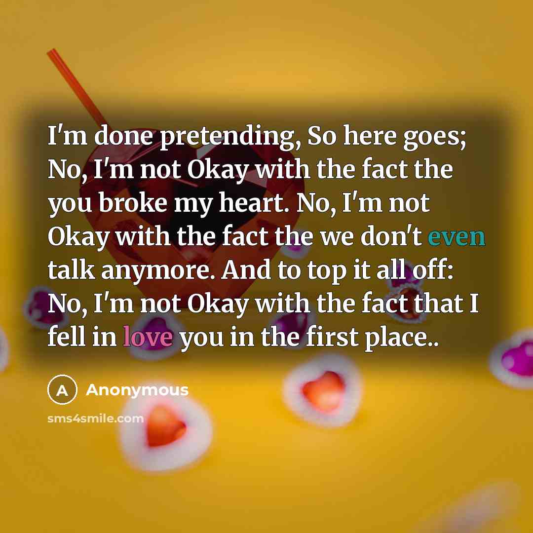 “I'm done pretending, So here goes; No, I'm not Okay with the fact the you broke my heart. No, I'm not Okay with the fact the we don't even talk anymore. And to top it all off: No, I'm not Okay with the fact that I fell in love you in the first place..” quote by Anonymous