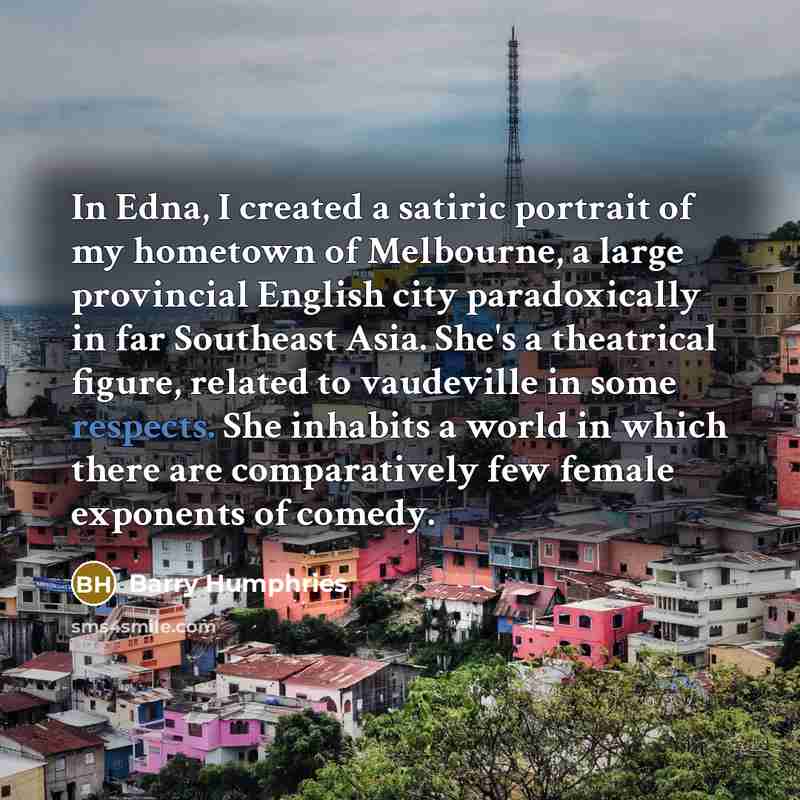 “In Edna, I created a satiric portrait of my hometown of Melbourne, a large provincial English city paradoxically in far Southeast Asia. She's a theatrical figure, related to vaudeville in some respects. She inhabits a world in which there are comparatively few female exponents of comedy.” quote by Barry Humphries