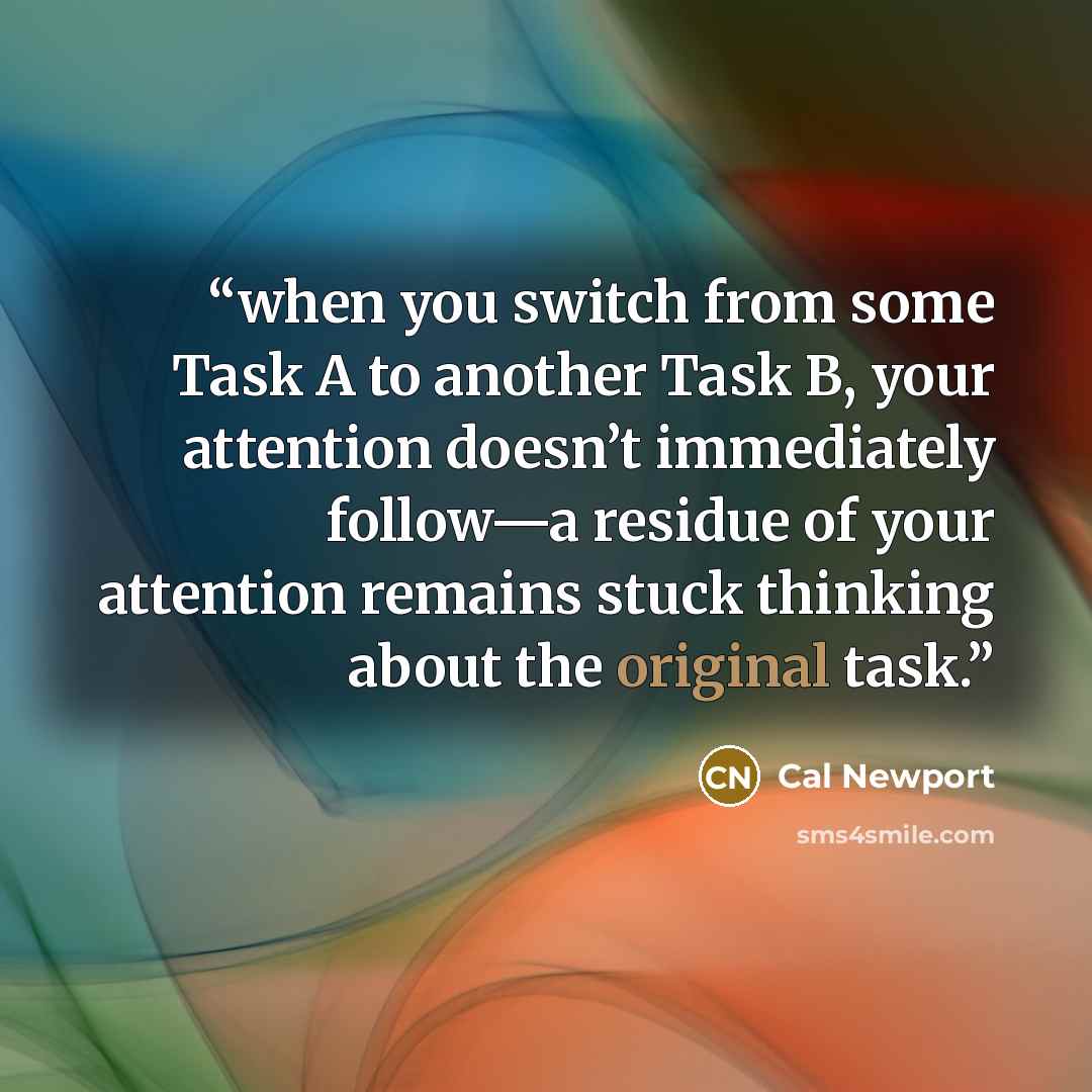 “when you switch from some Task A to another Task B, your attention doesn’t immediately follow—a residue of your attention remains stuck thinking about the original task.” quote by Cal Newport