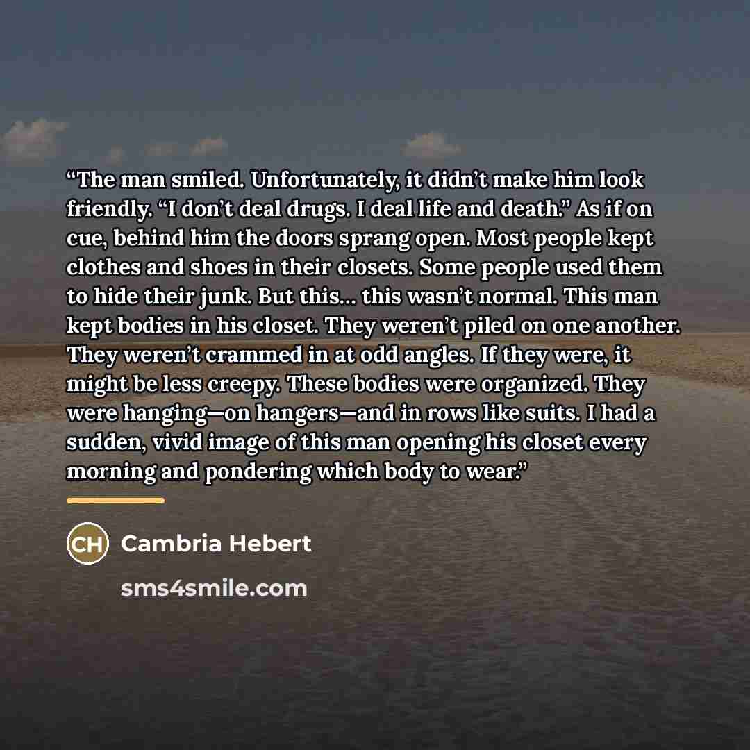 “The man smiled. Unfortunately, it didn’t make him look friendly. “I don’t deal drugs. I deal life and death.” As if on cue, behind him the doors sprang open. Most people kept clothes and shoes in their closets. Some people used them to hide their junk. But this… this wasn’t normal. This man kept…” quote by Cambria Hebert