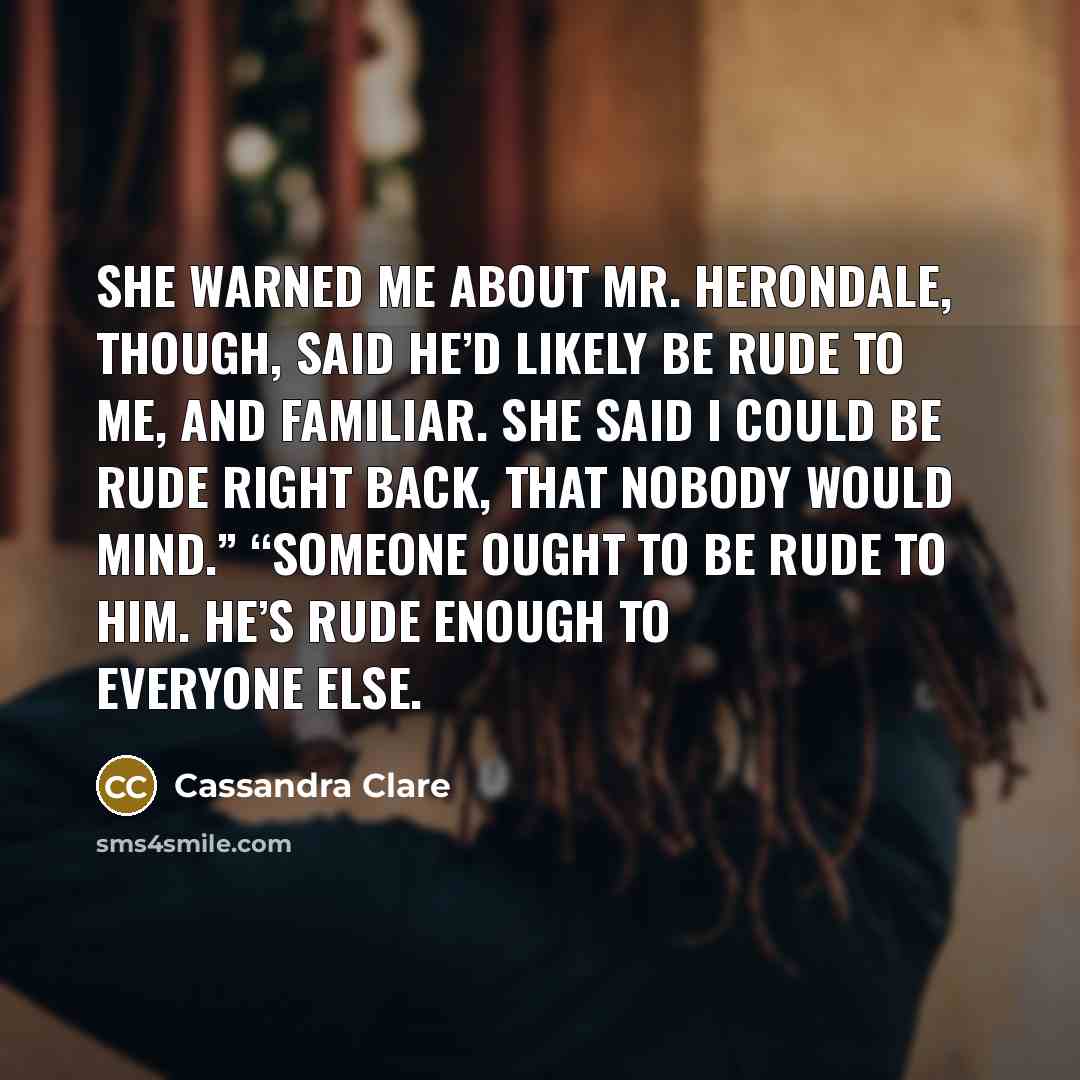 “She warned me about Mr. Herondale, though, said he’d likely be rude to me, and familiar. She said I could be rude right back, that nobody would mind.” “Someone ought to be rude to him. He’s rude enough to everyone else.” quote by Cassandra Clare