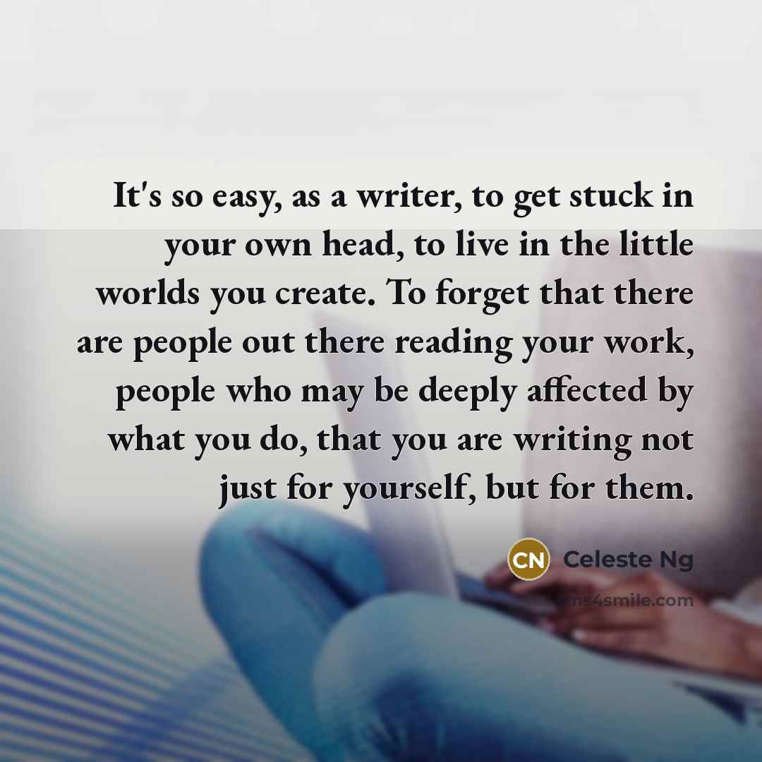 “It's so easy, as a writer, to get stuck in your own head, to live in the little worlds you create. To forget that there are people out there reading your work, people who may be deeply affected by what you do, that you are writing not just for yourself, but for them.” quote by Celeste Ng