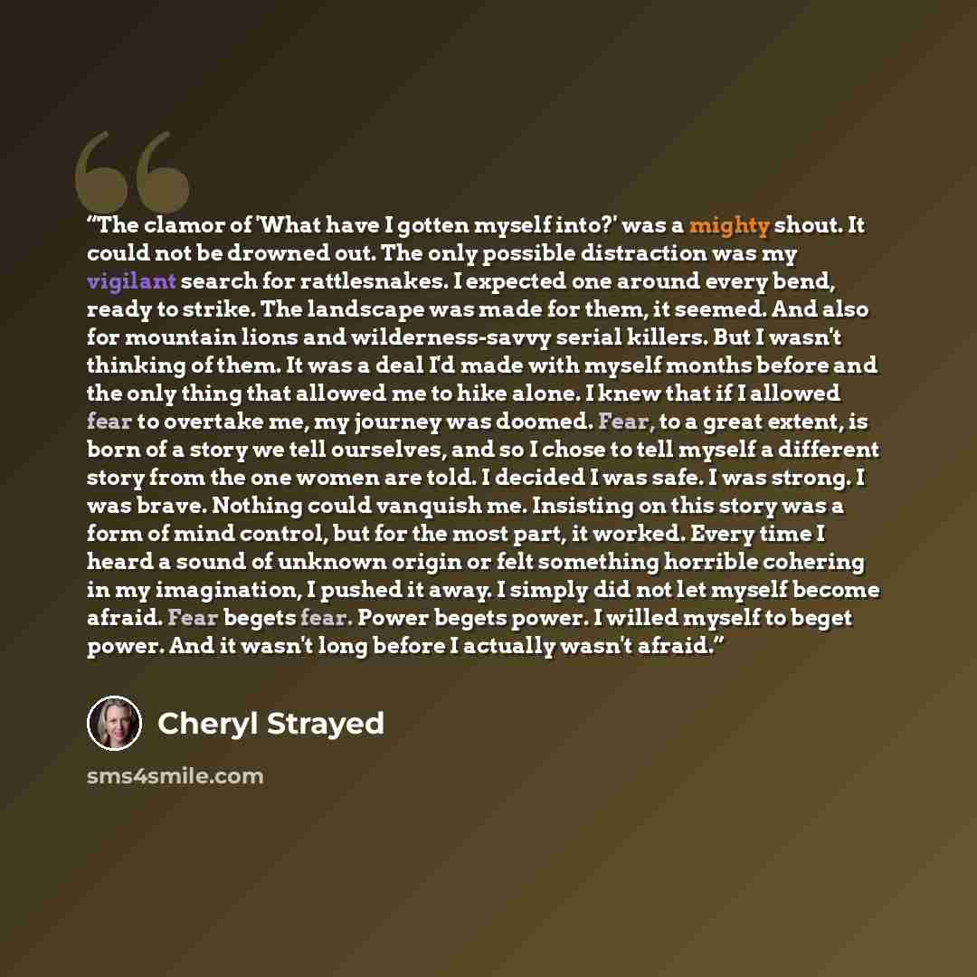 “The clamor of 'What have I gotten myself into?' was a mighty shout. It could not be drowned out. The only possible distraction was my vigilant search for rattlesnakes. I expected one around every bend, ready to strike. The landscape was made for them, it seemed. And also for mountain lions and…” quote by Cheryl Strayed