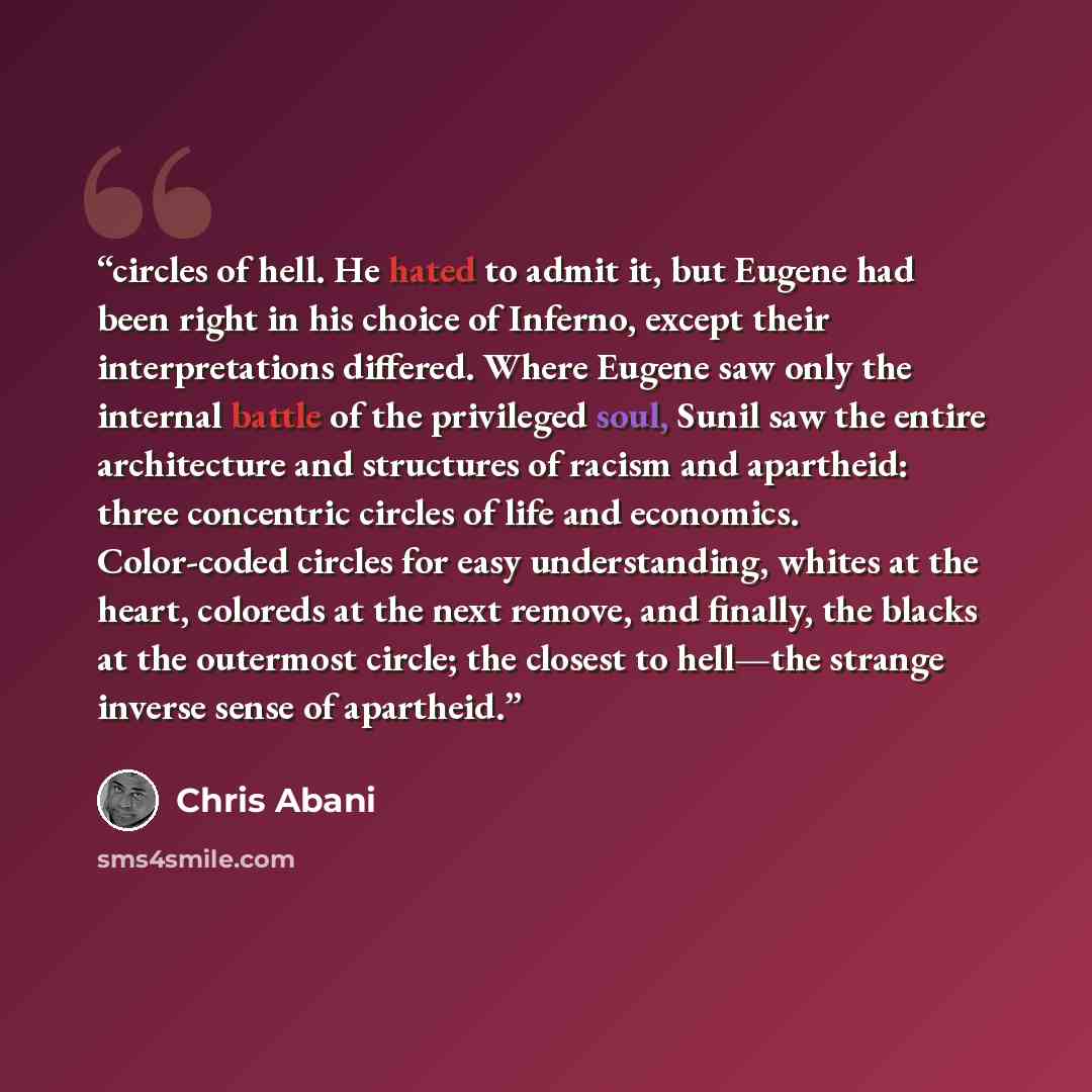 “circles of hell. He hated to admit it, but Eugene had been right in his choice of Inferno, except their interpretations differed. Where Eugene saw only the internal battle of the privileged soul, Sunil saw the entire architecture and structures of racism and apartheid: three concentric circles of…” quote by Chris Abani