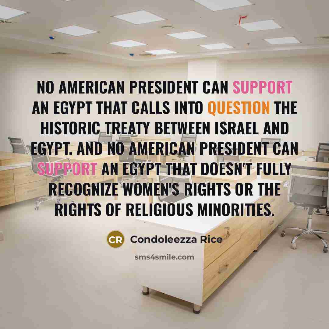 “No American president can support an Egypt that calls into question the historic treaty between Israel and Egypt. And no American president can support an Egypt that doesn't fully recognize women's rights or the rights of religious minorities.” quote by Condoleezza Rice