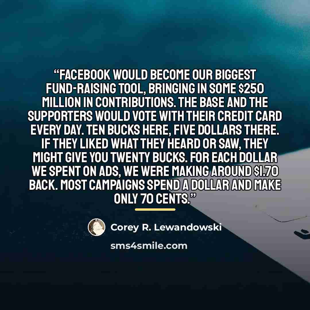 “Facebook would become our biggest fund-raising tool, bringing in some $250 million in contributions. The base and the supporters would vote with their credit card every day. Ten bucks here, five dollars there. If they liked what they heard or saw, they might give you twenty bucks. For each dollar…” quote by Corey R. Lewandowski