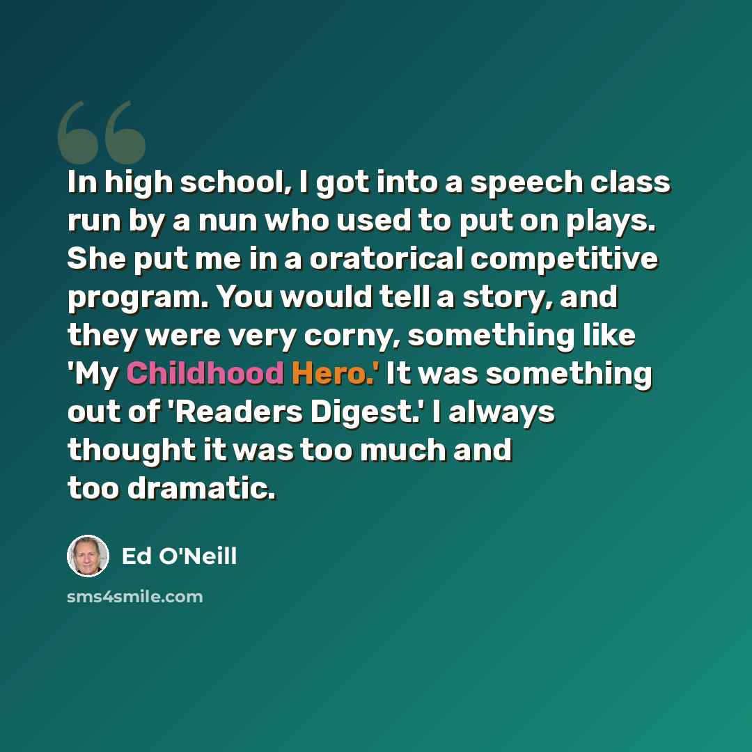 “In high school, I got into a speech class run by a nun who used to put on plays. She put me in a oratorical competitive program. You would tell a story, and they were very corny, something like 'My Childhood Hero.' It was something out of 'Readers Digest.' I always thought it was too much and too…” quote by Ed O'Neill