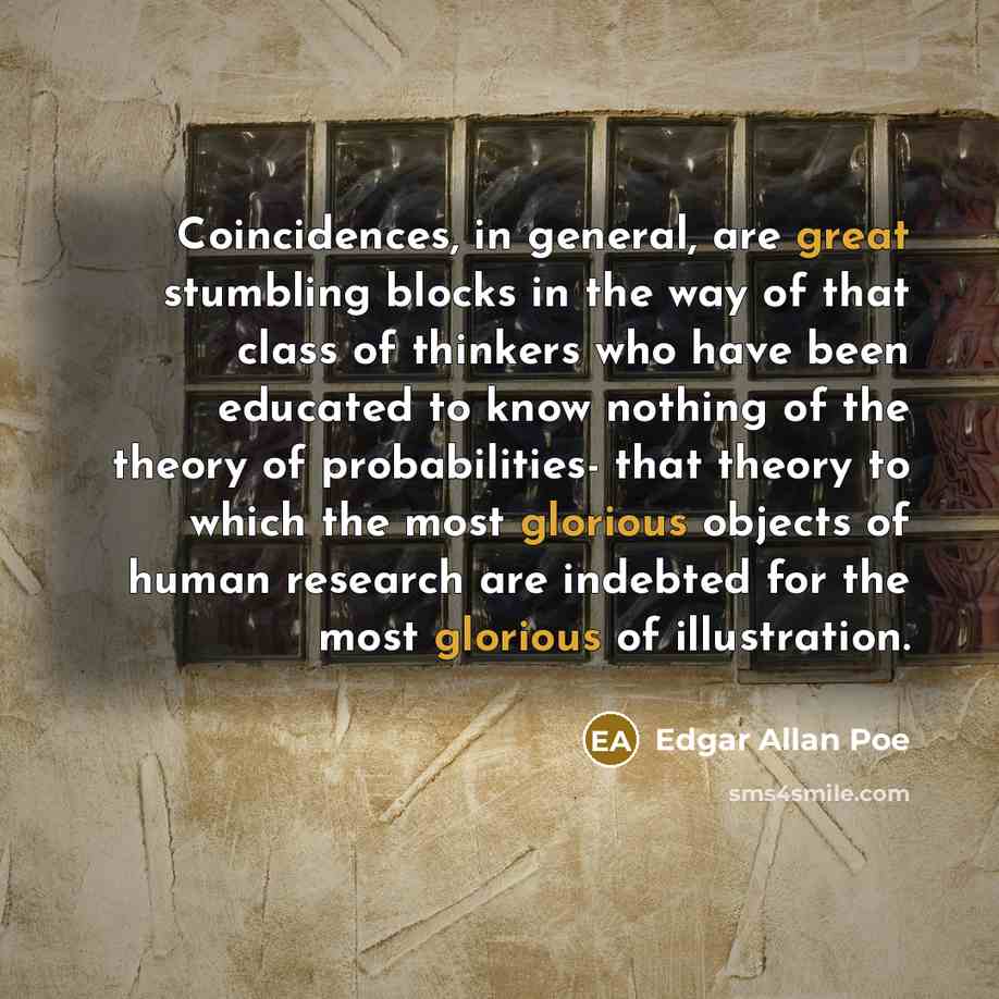 “Coincidences, in general, are great stumbling blocks in the way of that class of thinkers who have been educated to know nothing of the theory of probabilities- that theory to which the most glorious objects of human research are indebted for the most glorious of illustration.” quote by Edgar Allan Poe