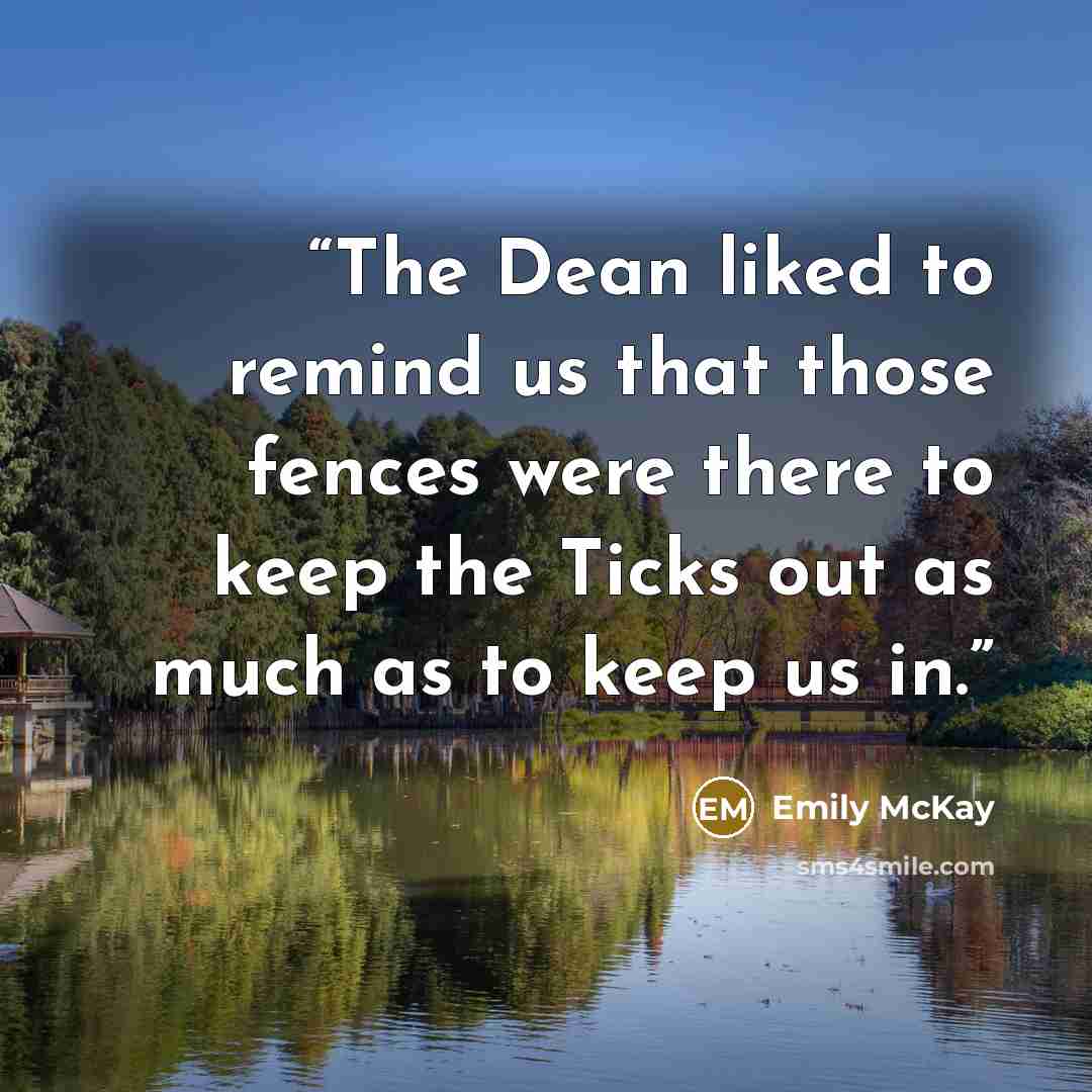 “The Dean liked to remind us that those fences were there to keep the Ticks out as much as to keep us in.” quote by Emily McKay