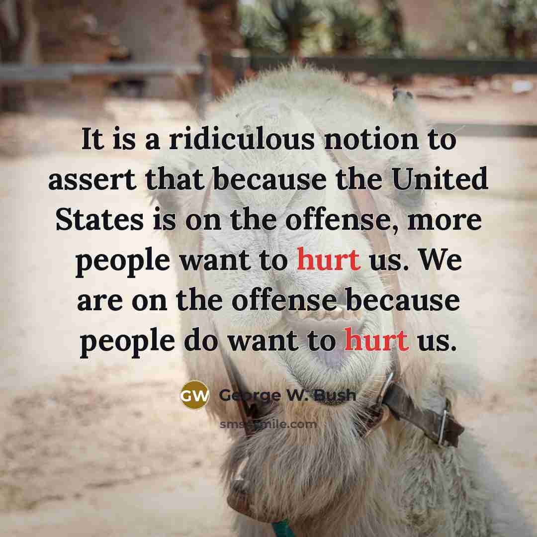 “It is a ridiculous notion to assert that because the United States is on the offense, more people want to hurt us. We are on the offense because people do want to hurt us.” quote by George W. Bush