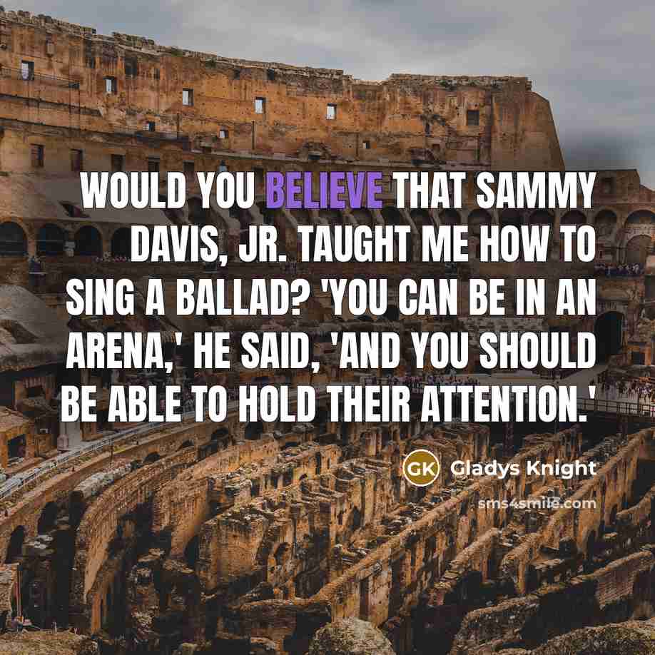 “Would you believe that Sammy Davis, Jr. taught me how to sing a ballad? 'You can be in an arena,' he said, 'and you should be able to hold their attention.'” quote by Gladys Knight
