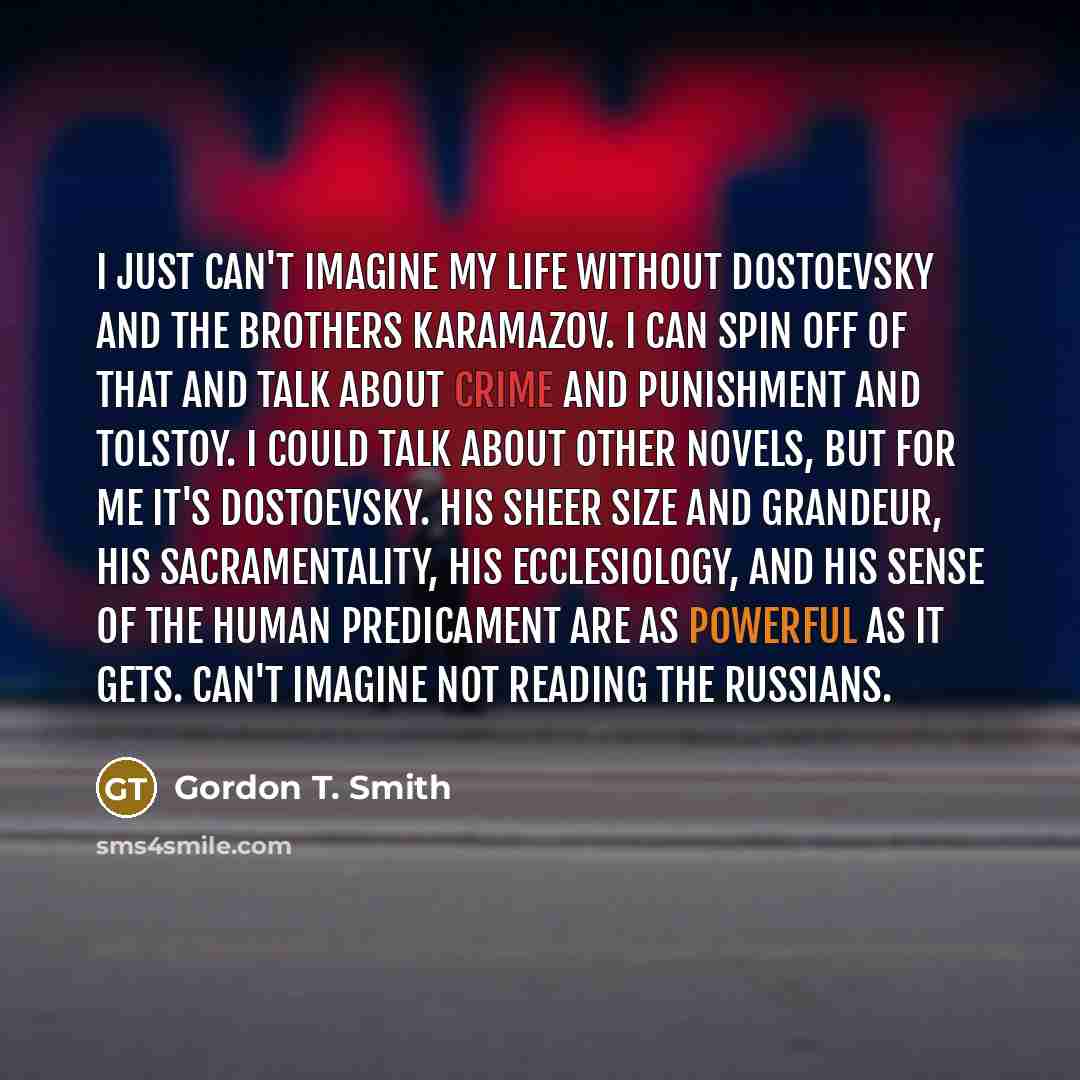 “I just can't imagine my life without Dostoevsky and The Brothers Karamazov. I can spin off of that and talk about Crime and Punishment and Tolstoy. I could talk about other novels, but for me it's Dostoevsky. His sheer size and grandeur, his sacramentality, his ecclesiology, and his sense of the…” quote by Gordon T. Smith