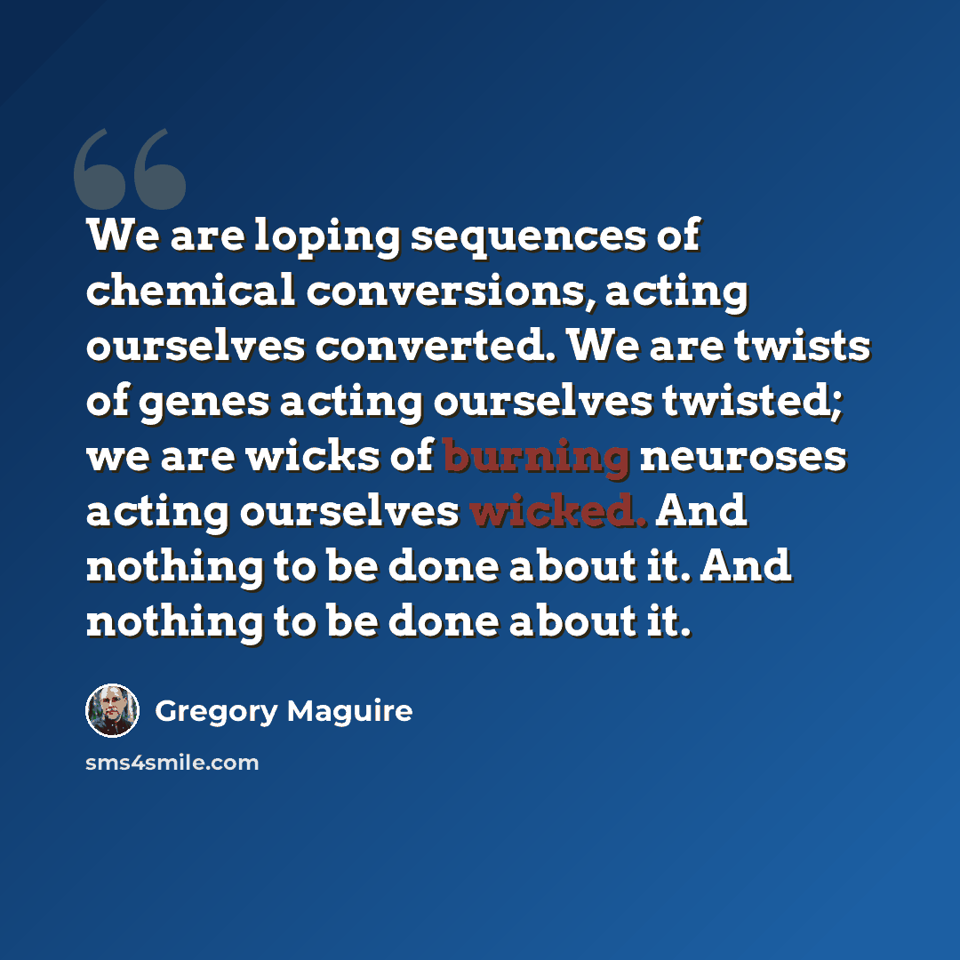 “We are loping sequences of chemical conversions, acting ourselves converted. We are twists of genes acting ourselves twisted; we are wicks of burning neuroses acting ourselves wicked. And nothing to be done about it. And nothing to be done about it.” quote by Gregory Maguire