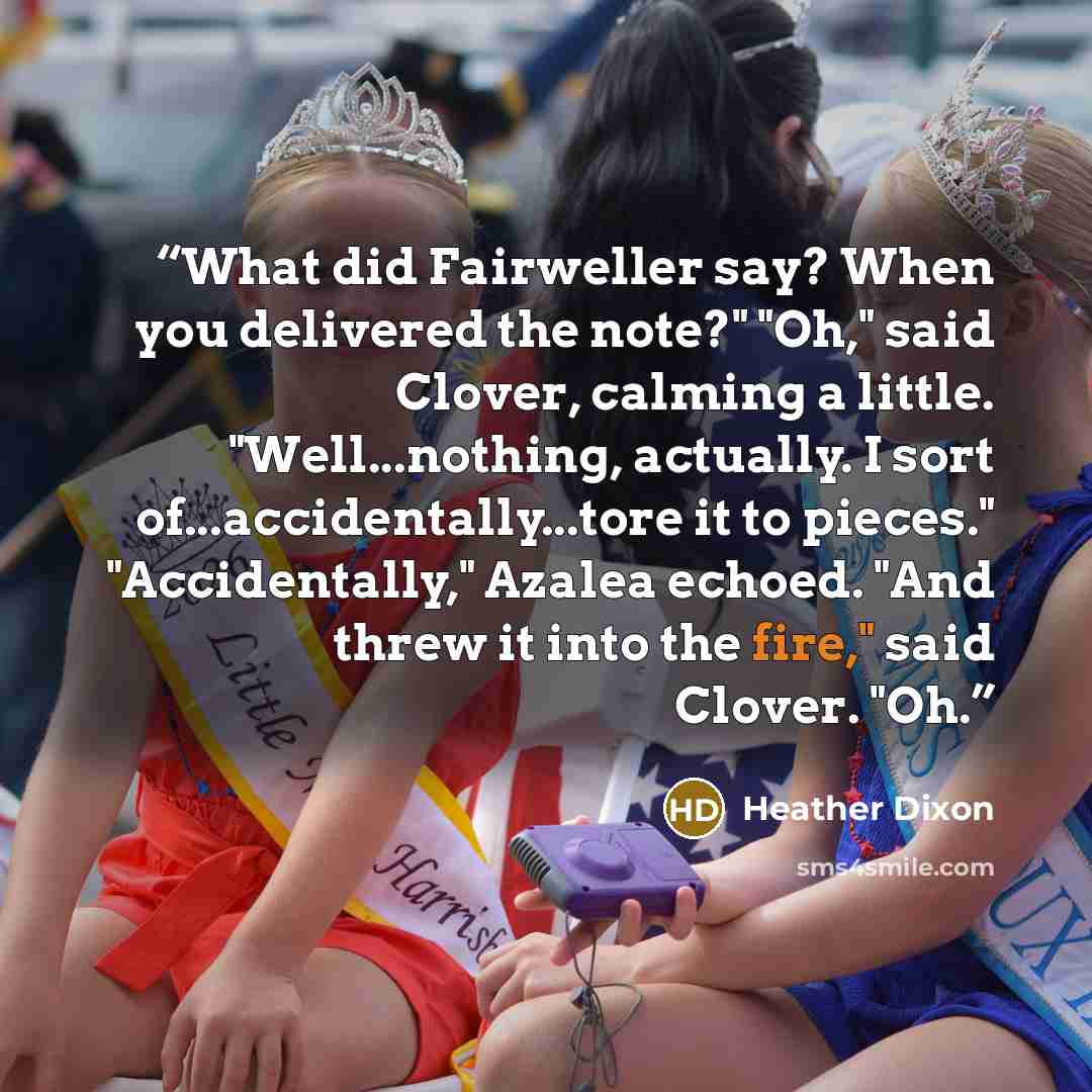 “What did Fairweller say? When you delivered the note?" "Oh," said Clover, calming a little. "Well...nothing, actually. I sort of...accidentally...tore it to pieces." "Accidentally," Azalea echoed. "And threw it into the fire," said Clover. "Oh.” quote by Heather Dixon