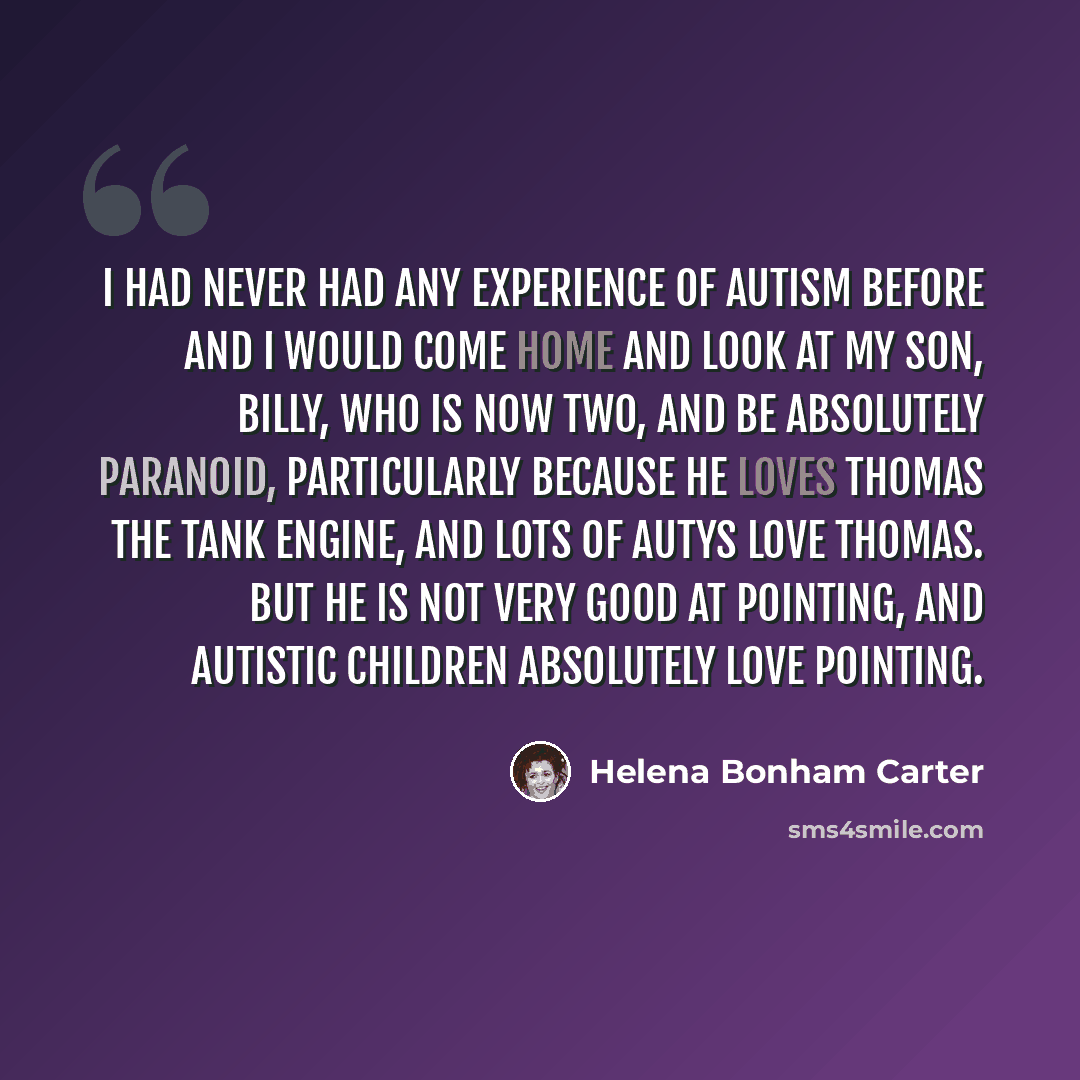 “I had never had any experience of autism before and I would come home and look at my son, Billy, who is now two, and be absolutely paranoid, particularly because he loves Thomas the Tank Engine, and lots of autys love Thomas. But he is not very good at pointing, and autistic children absolutely…” quote by Helena Bonham Carter