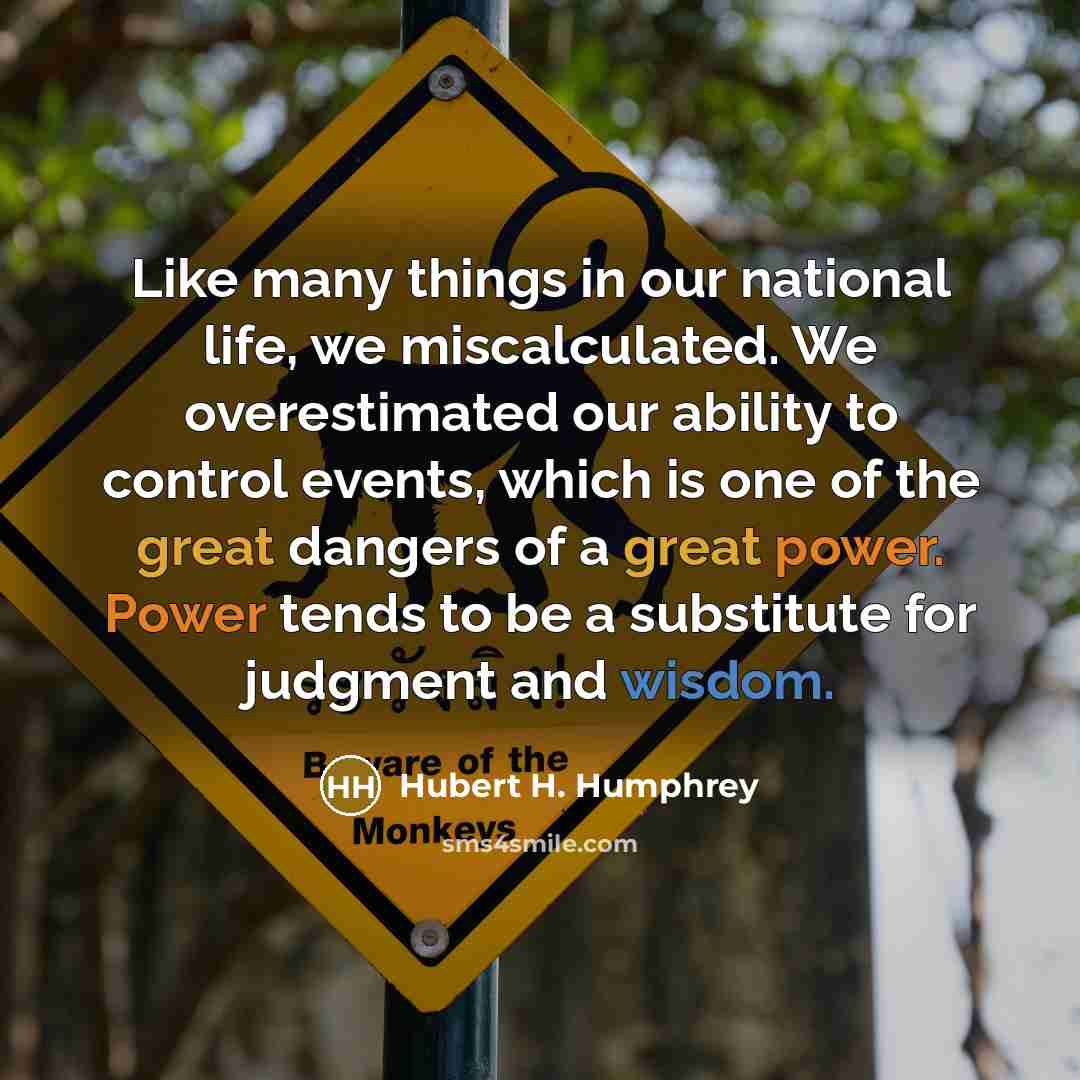 “Like many things in our national life, we miscalculated. We overestimated our ability to control events, which is one of the great dangers of a great power. Power tends to be a substitute for judgment and wisdom.” quote by Hubert H. Humphrey
