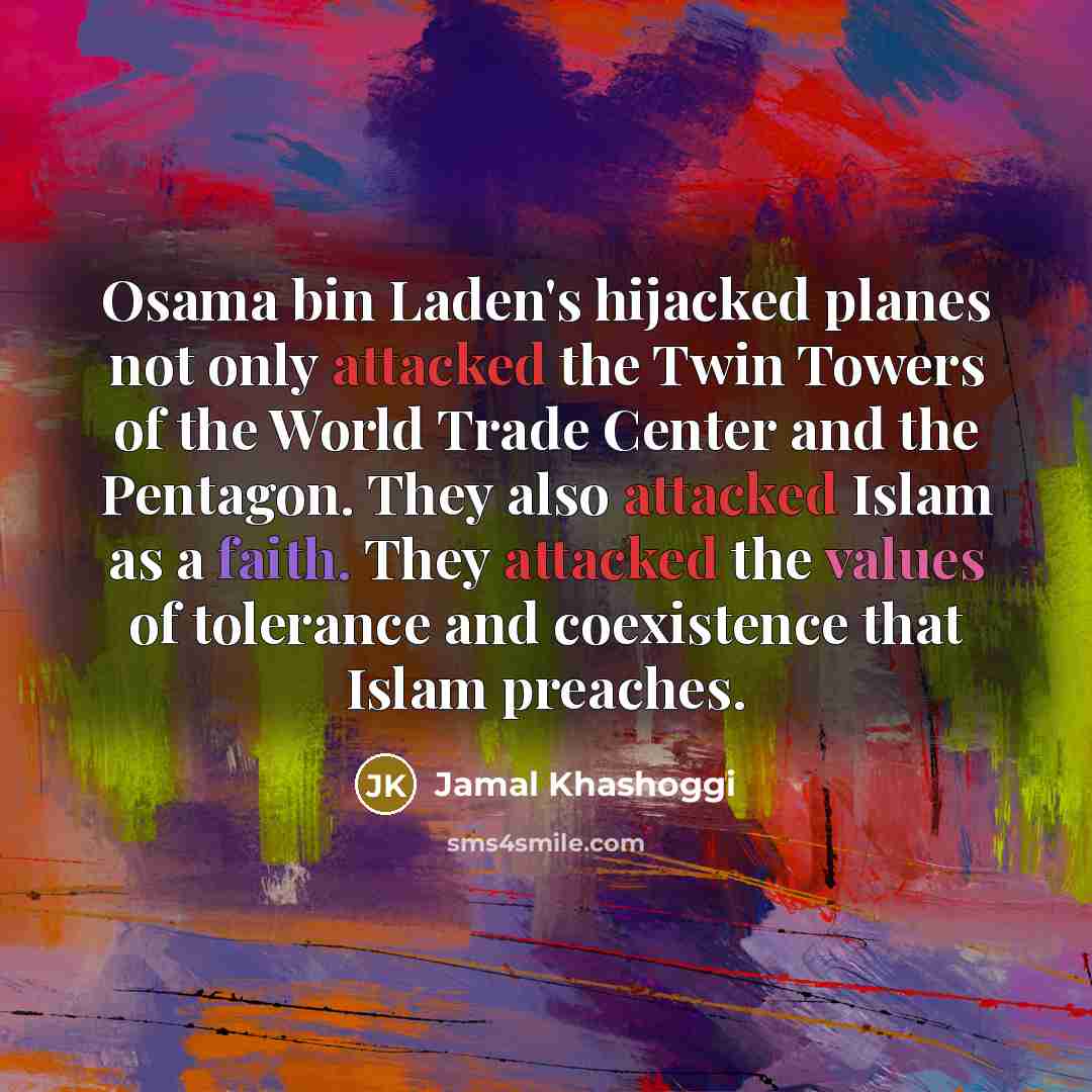 “Osama bin Laden's hijacked planes not only attacked the Twin Towers of the World Trade Center and the Pentagon. They also attacked Islam as a faith. They attacked the values of tolerance and coexistence that Islam preaches.” quote by Jamal Khashoggi