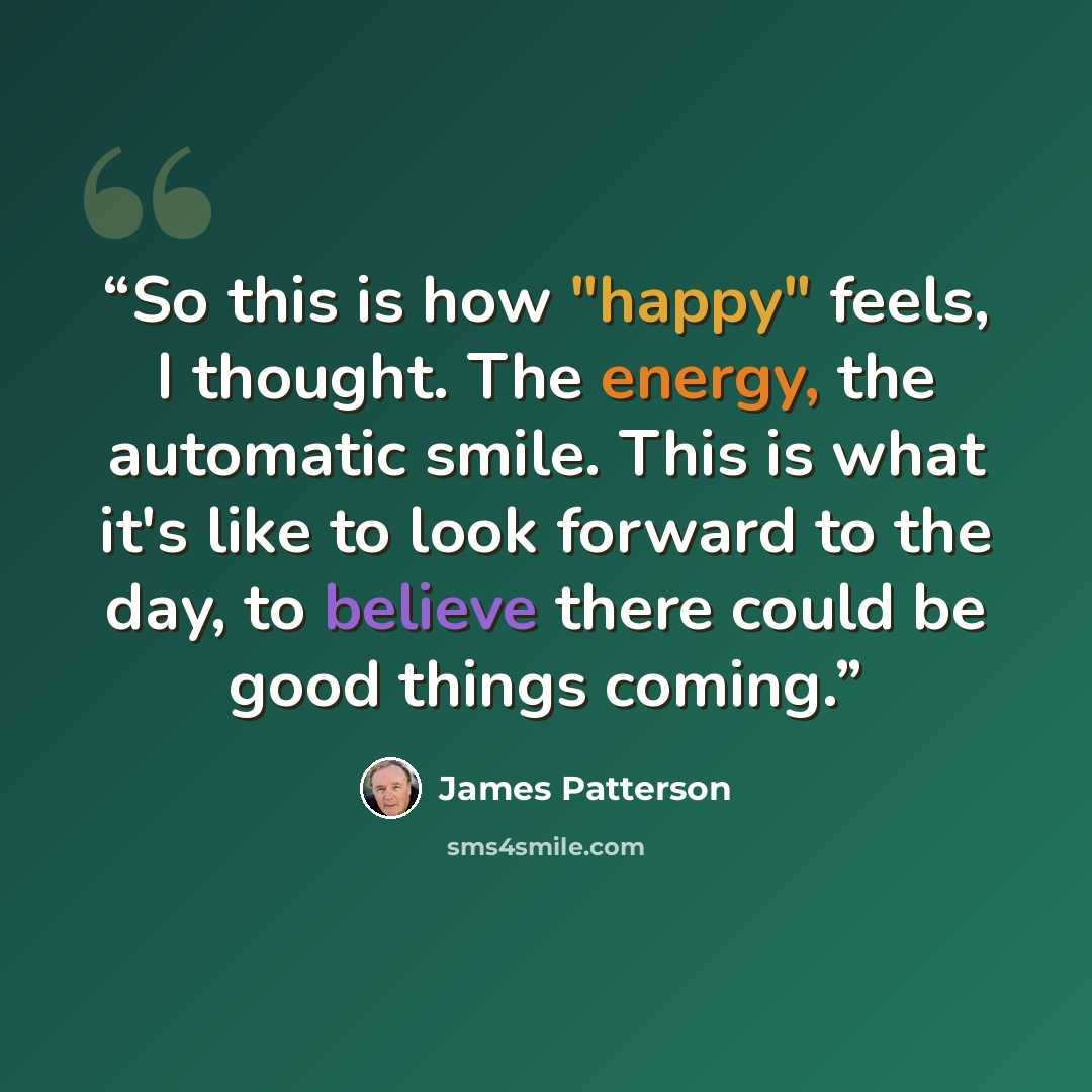 “So this is how "happy" feels, I thought. The energy, the automatic smile. This is what it's like to look forward to the day, to believe there could be good things coming.” quote by James Patterson
