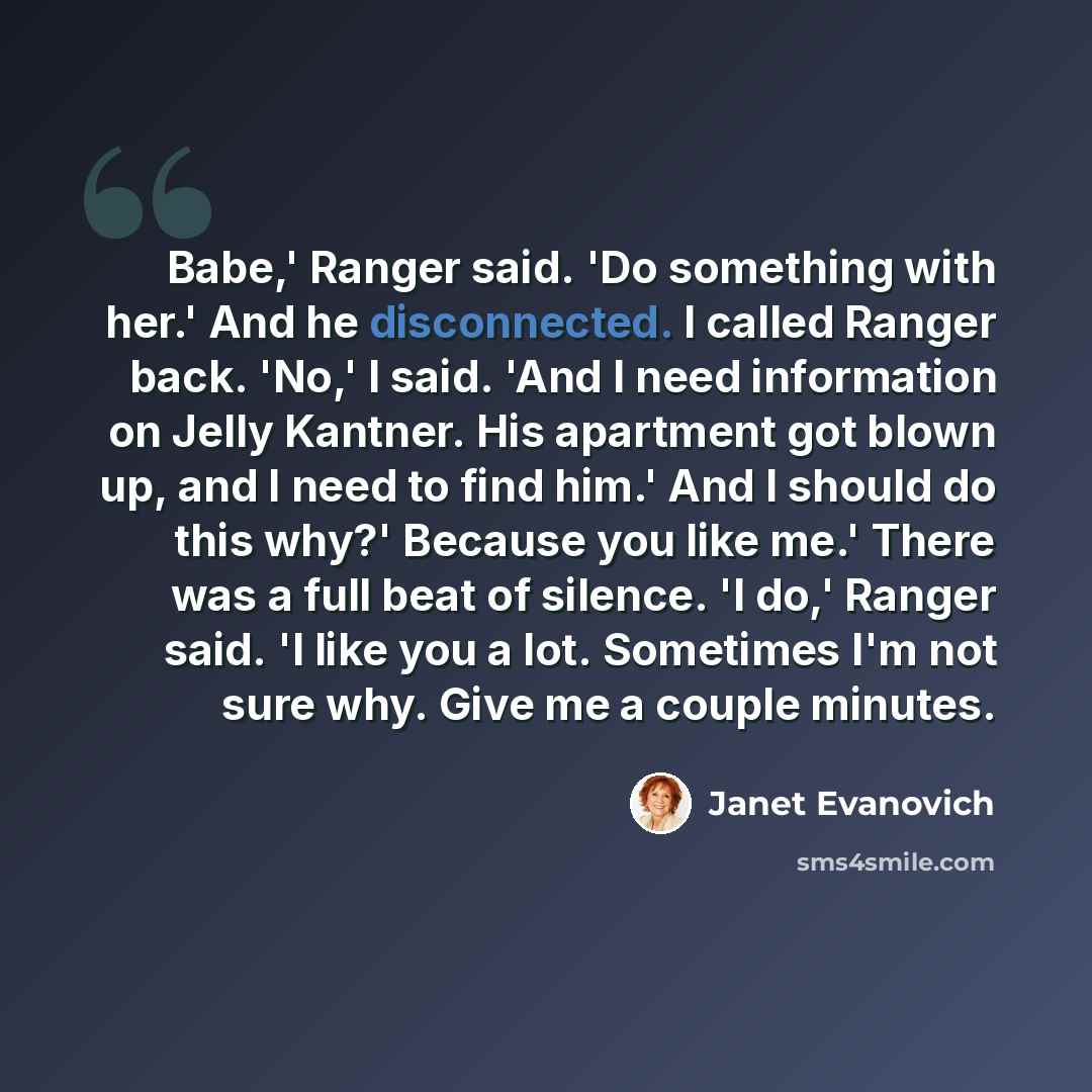 “Babe,' Ranger said. 'Do something with her.' And he disconnected. I called Ranger back. 'No,' I said. 'And I need information on Jelly Kantner. His apartment got blown up, and I need to find him.' And I should do this why?' Because you like me.' There was a full beat of silence. 'I do,' Ranger…” quote by Janet Evanovich