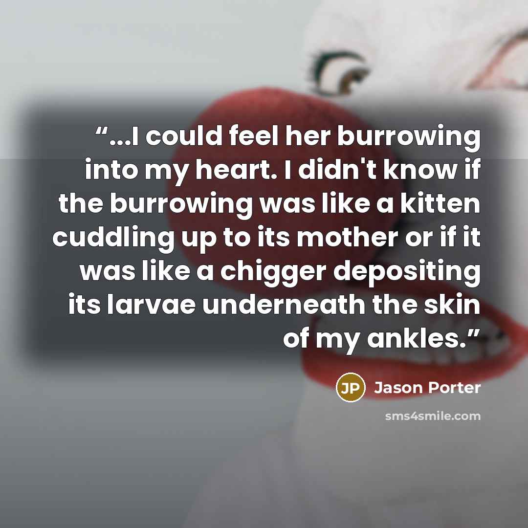 “...I could feel her burrowing into my heart. I didn't know if the burrowing was like a kitten cuddling up to its mother or if it was like a chigger depositing its larvae underneath the skin of my ankles.” quote by Jason Porter