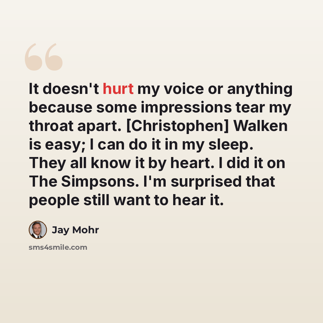 “It doesn't hurt my voice or anything because some impressions tear my throat apart. [Christophen] Walken is easy; I can do it in my sleep. They all know it by heart. I did it on The Simpsons. I'm surprised that people still want to hear it.” quote by Jay Mohr
