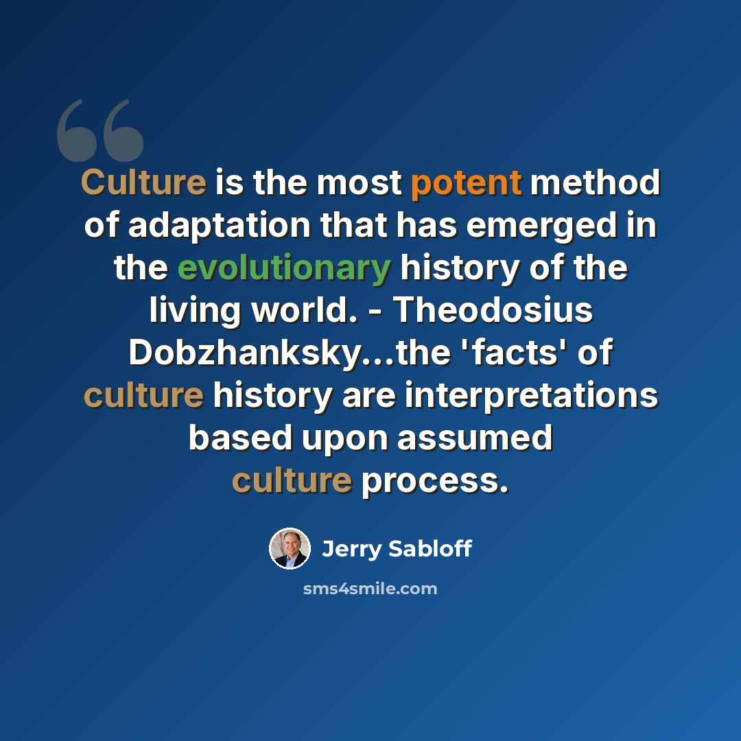 “Culture is the most potent method of adaptation that has emerged in the evolutionary history of the living world. - Theodosius Dobzhanksky...the 'facts' of culture history are interpretations based upon assumed culture process.” quote by Jerry Sabloff