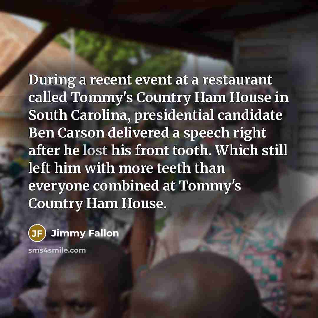 “During a recent event at a restaurant called Tommy's Country Ham House in South Carolina, presidential candidate Ben Carson delivered a speech right after he lost his front tooth. Which still left him with more teeth than everyone combined at Tommy's Country Ham House.” quote by Jimmy Fallon