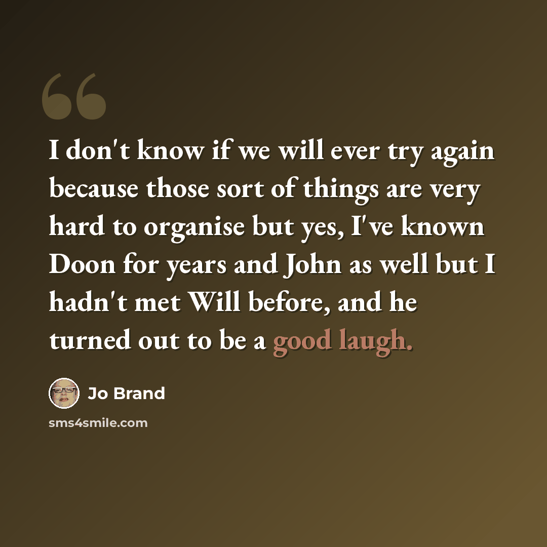 “I don't know if we will ever try again because those sort of things are very hard to organise but yes, I've known Doon for years and John as well but I hadn't met Will before, and he turned out to be a good laugh.” quote by Jo Brand