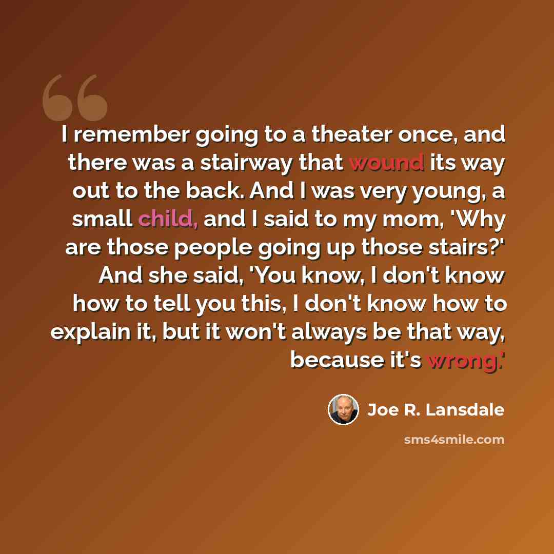 “I remember going to a theater once, and there was a stairway that wound its way out to the back. And I was very young, a small child, and I said to my mom, 'Why are those people going up those stairs?' And she said, 'You know, I don't know how to tell you this, I don't know how to explain it, but…” quote by Joe R. Lansdale