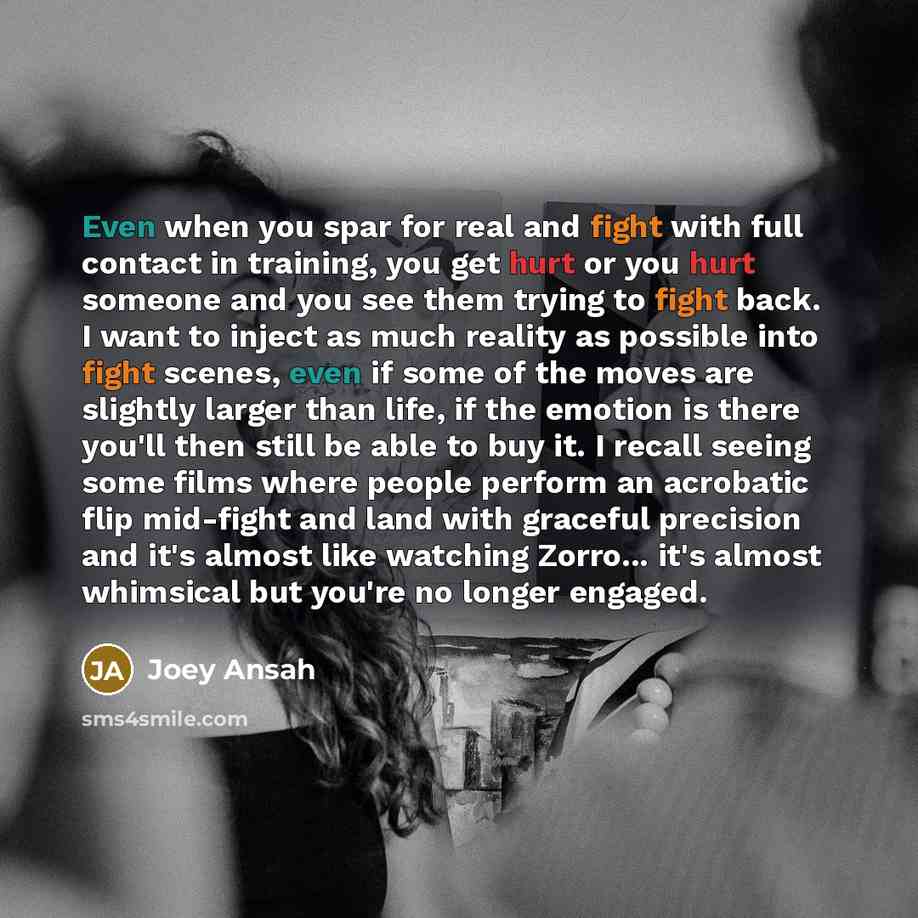 “Even when you spar for real and fight with full contact in training, you get hurt or you hurt someone and you see them trying to fight back. I want to inject as much reality as possible into fight scenes, even if some of the moves are slightly larger than life, if the emotion is there you'll then…” quote by Joey Ansah