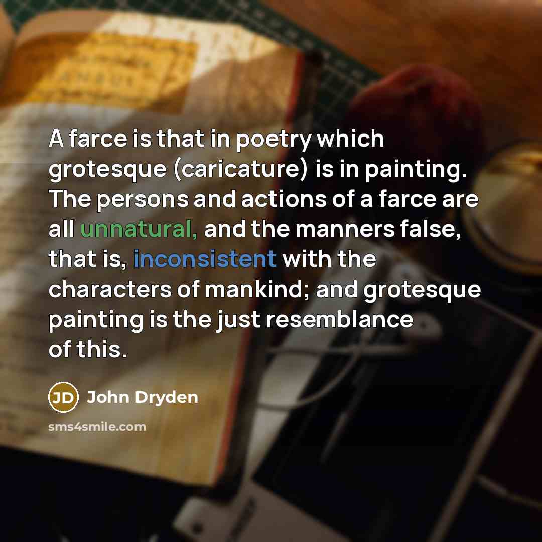 “A farce is that in poetry which grotesque (caricature) is in painting. The persons and actions of a farce are all unnatural, and the manners false, that is, inconsistent with the characters of mankind; and grotesque painting is the just resemblance of this.” quote by John Dryden