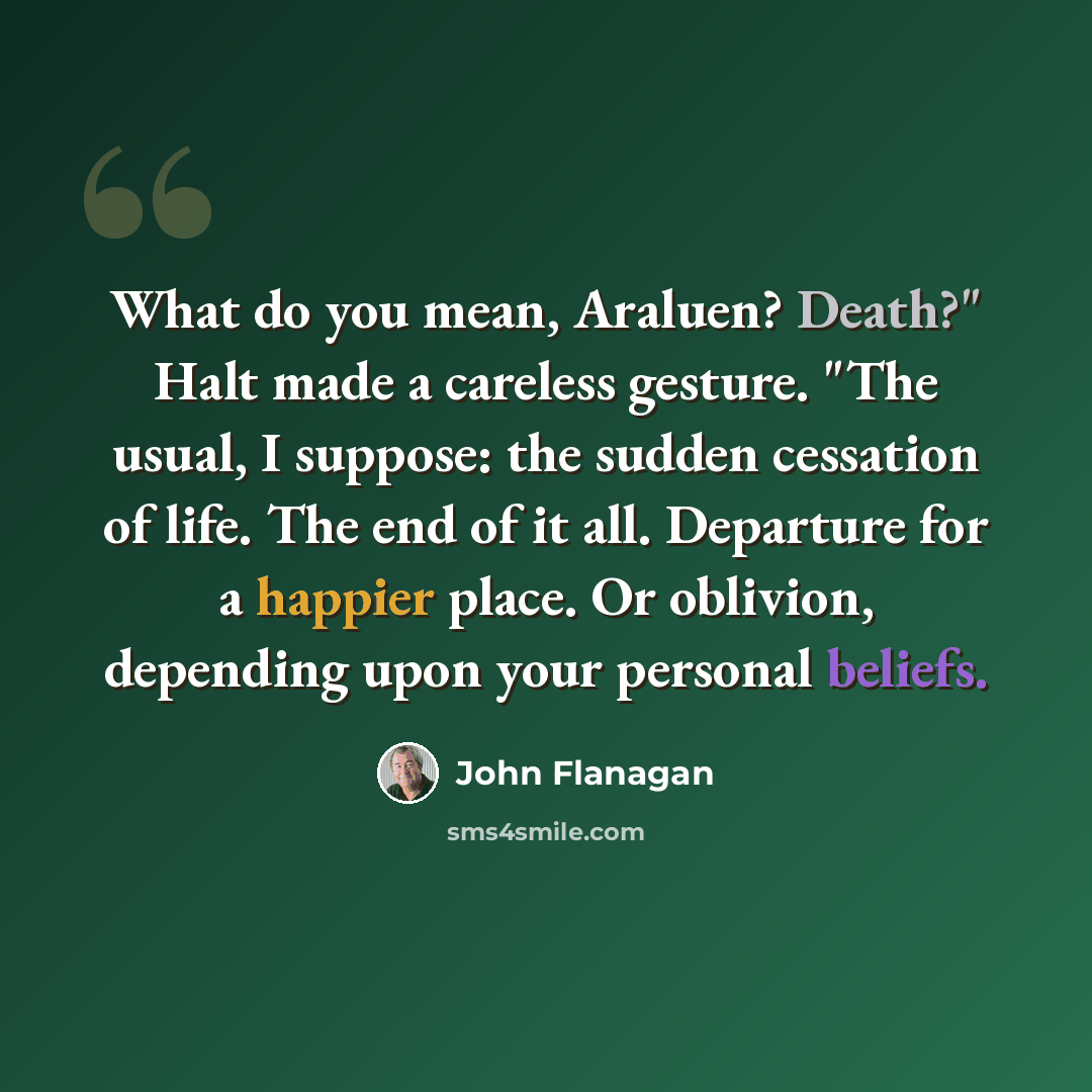 “What do you mean, Araluen? Death?" Halt made a careless gesture. "The usual, I suppose: the sudden cessation of life. The end of it all. Departure for a happier place. Or oblivion, depending upon your personal beliefs.” quote by John Flanagan