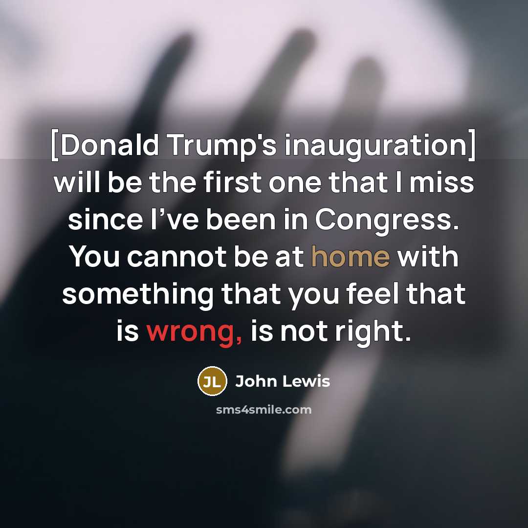 “[Donald Trump's inauguration] will be the first one that I miss since I've been in Congress. You cannot be at home with something that you feel that is wrong, is not right.” quote by John Lewis