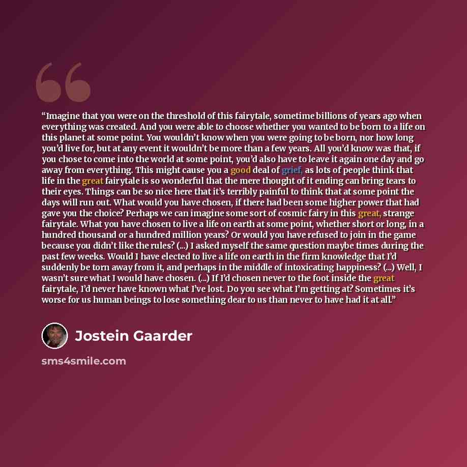 “Imagine that you were on the threshold of this fairytale, sometime billions of years ago when everything was created. And you were able to choose whether you wanted to be born to a life on this planet at some point. You wouldn’t know when you were going to be born, nor how long you’d live for, but…” quote by Jostein Gaarder