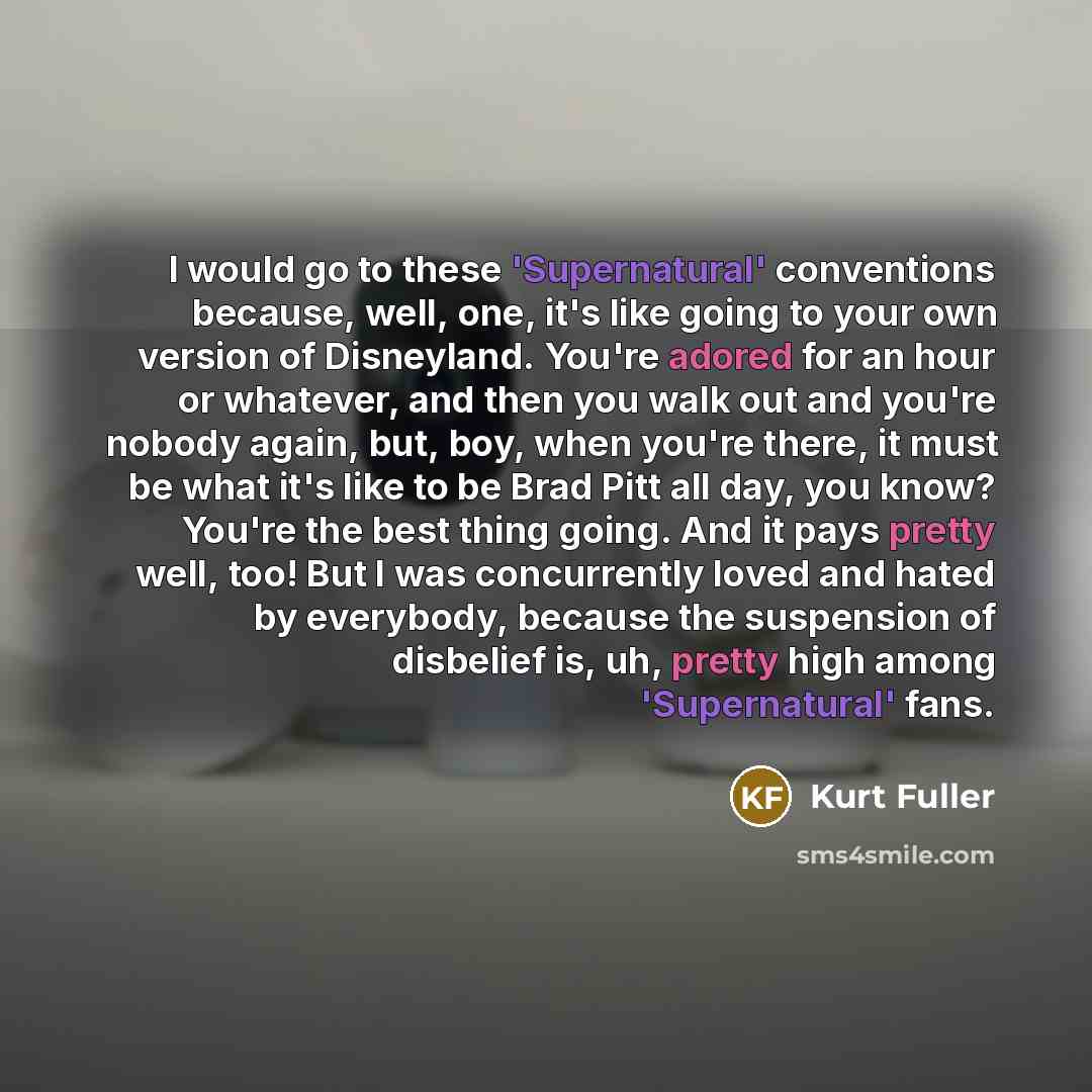 “I would go to these 'Supernatural' conventions because, well, one, it's like going to your own version of Disneyland. You're adored for an hour or whatever, and then you walk out and you're nobody again, but, boy, when you're there, it must be what it's like to be Brad Pitt all day, you know?…” quote by Kurt Fuller