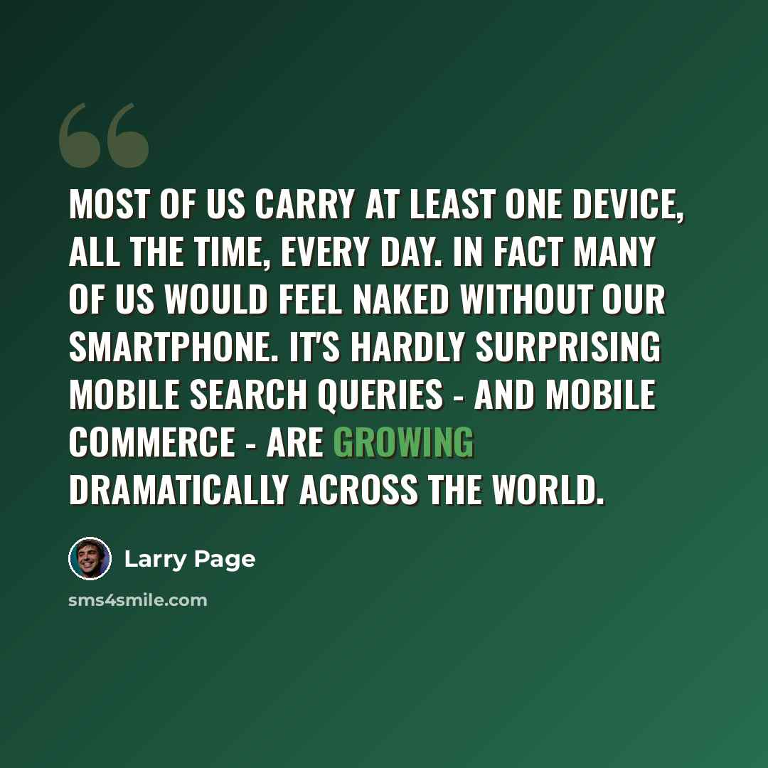 “Most of us carry at least one device, all the time, every day. In fact many of us would feel naked without our smartphone. It's hardly surprising mobile search queries - and mobile commerce - are growing dramatically across the world.” quote by Larry Page