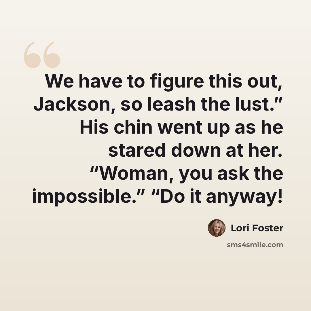“We have to figure this out, Jackson, so leash the lust.” His chin went up as he stared down at her. “Woman, you ask the impossible.” “Do it anyway!” quote by Lori Foster