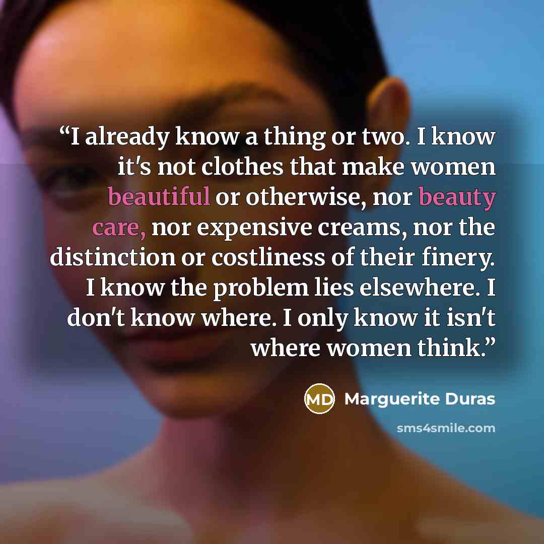 “I already know a thing or two. I know it's not clothes that make women beautiful or otherwise, nor beauty care, nor expensive creams, nor the distinction or costliness of their finery. I know the problem lies elsewhere. I don't know where. I only know it isn't where women think.” quote by Marguerite Duras