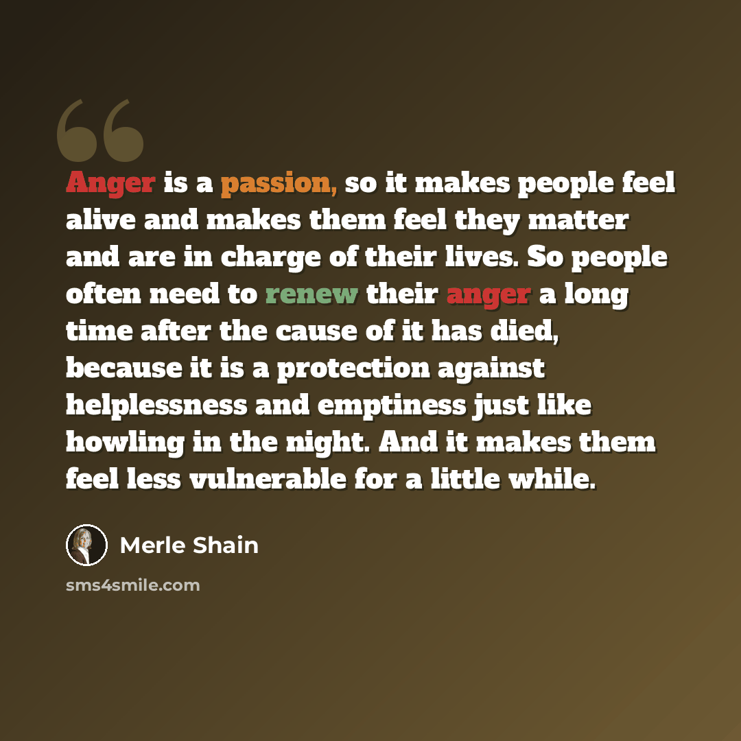 “Anger is a passion, so it makes people feel alive and makes them feel they matter and are in charge of their lives. So people often need to renew their anger a long time after the cause of it has died, because it is a protection against helplessness and emptiness just like howling in the night…” quote by Merle Shain