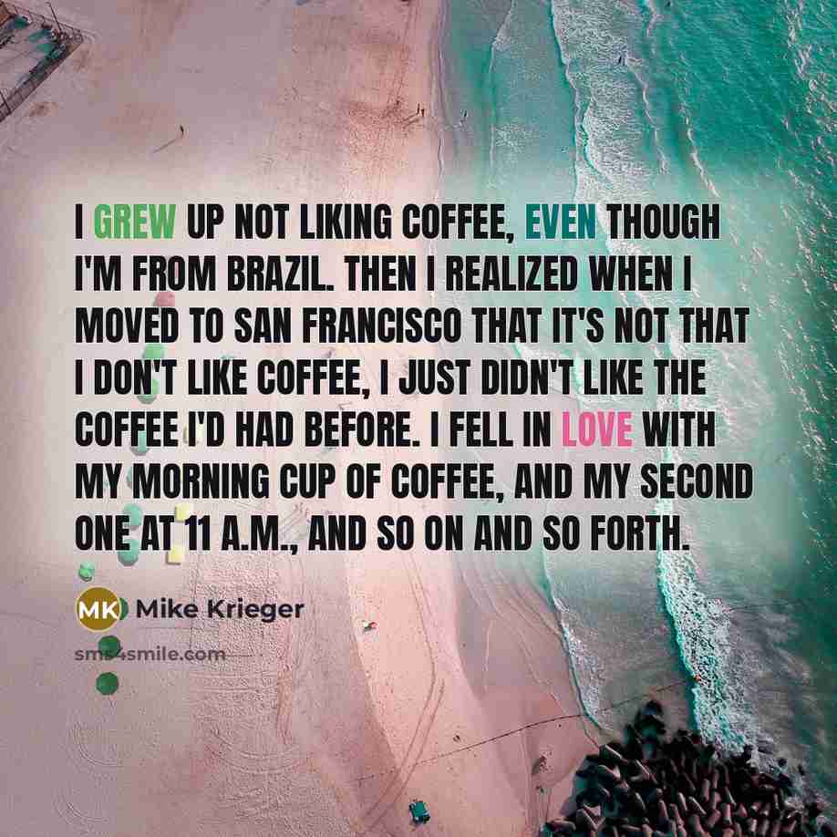 “I grew up not liking coffee, even though I'm from Brazil. Then I realized when I moved to San Francisco that it's not that I don't like coffee, I just didn't like the coffee I'd had before. I fell in love with my morning cup of coffee, and my second one at 11 A.M., and so on and so forth.” quote by Mike Krieger