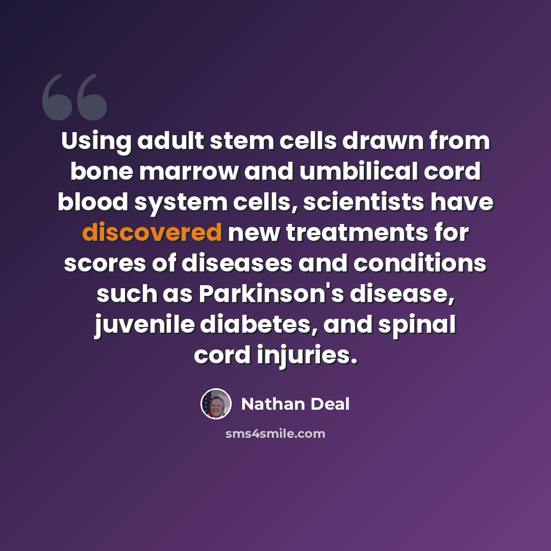 “Using adult stem cells drawn from bone marrow and umbilical cord blood system cells, scientists have discovered new treatments for scores of diseases and conditions such as Parkinson's disease, juvenile diabetes, and spinal cord injuries.” quote by Nathan Deal
