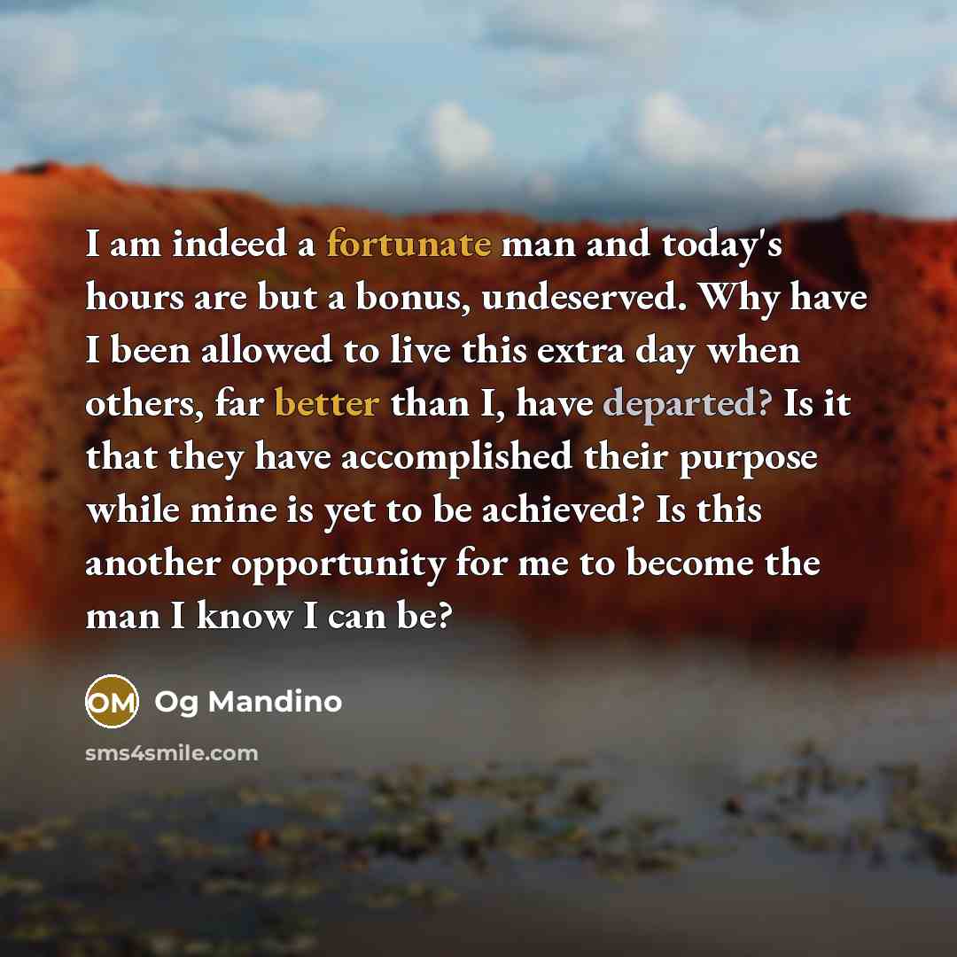 “I am indeed a fortunate man and today's hours are but a bonus, undeserved. Why have I been allowed to live this extra day when others, far better than I, have departed? Is it that they have accomplished their purpose while mine is yet to be achieved? Is this another opportunity for me to become…” quote by Og Mandino