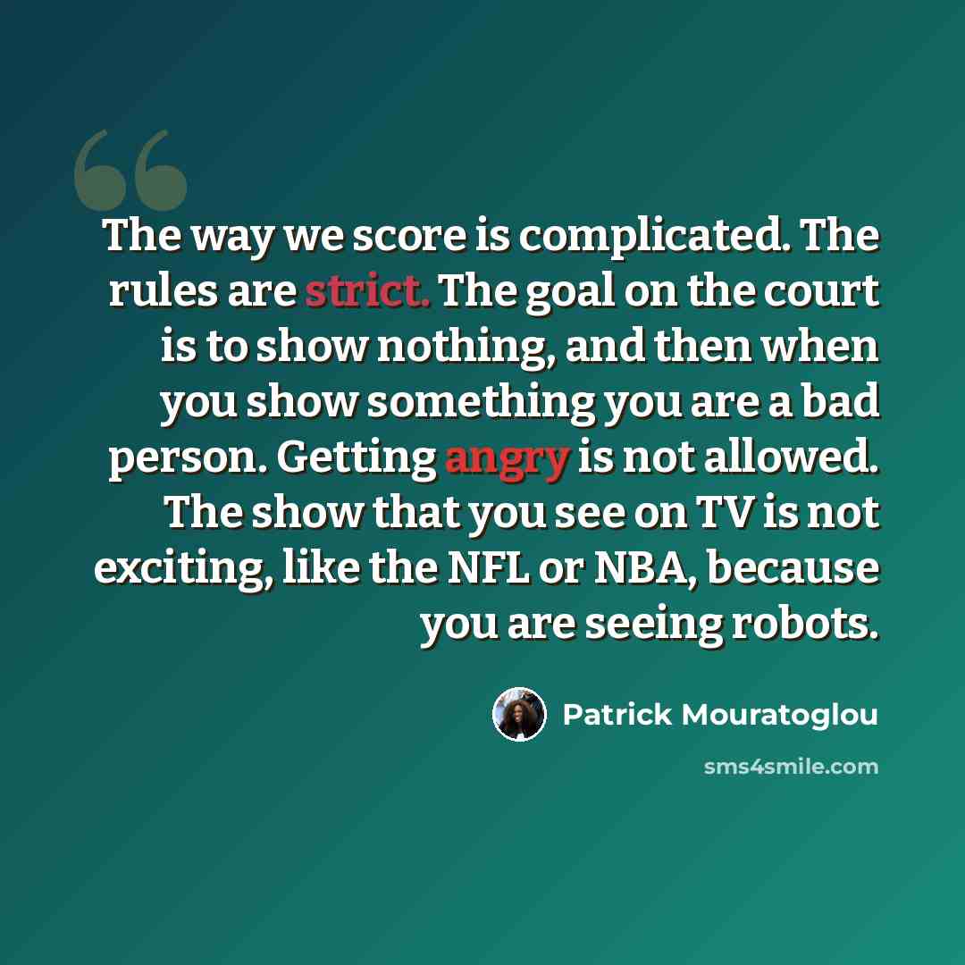 “The way we score is complicated. The rules are strict. The goal on the court is to show nothing, and then when you show something you are a bad person. Getting angry is not allowed. The show that you see on TV is not exciting, like the NFL or NBA, because you are seeing robots.” quote by Patrick Mouratoglou