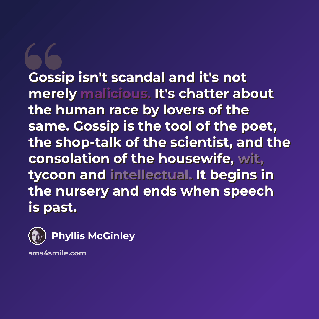 “Gossip isn't scandal and it's not merely malicious. It's chatter about the human race by lovers of the same. Gossip is the tool of the poet, the shop-talk of the scientist, and the consolation of the housewife, wit, tycoon and intellectual. It begins in the nursery and ends when speech is past.” quote by Phyllis McGinley