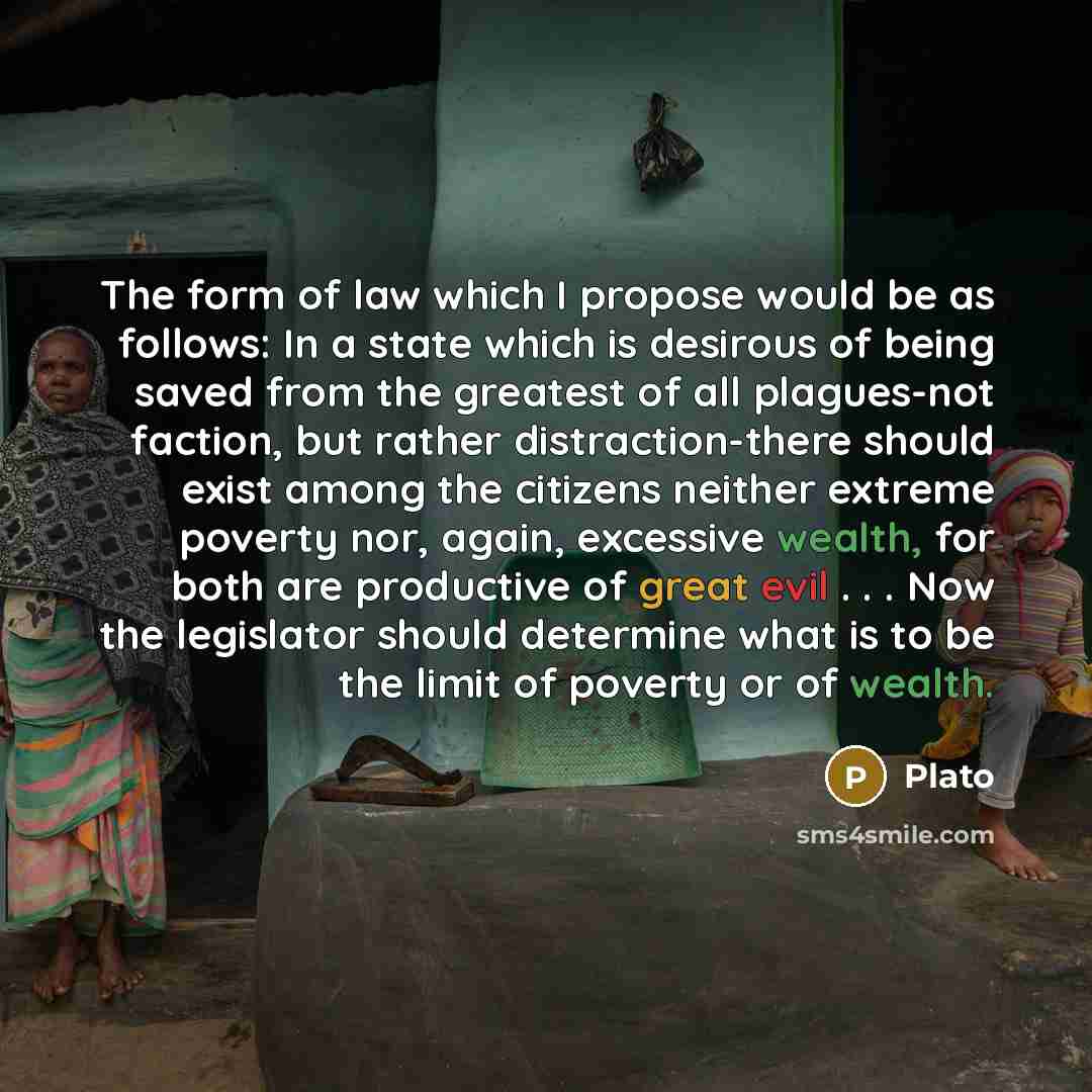“The form of law which I propose would be as follows: In a state which is desirous of being saved from the greatest of all plagues-not faction, but rather distraction-there should exist among the citizens neither extreme poverty nor, again, excessive wealth, for both are productive of great evil…” quote by Plato