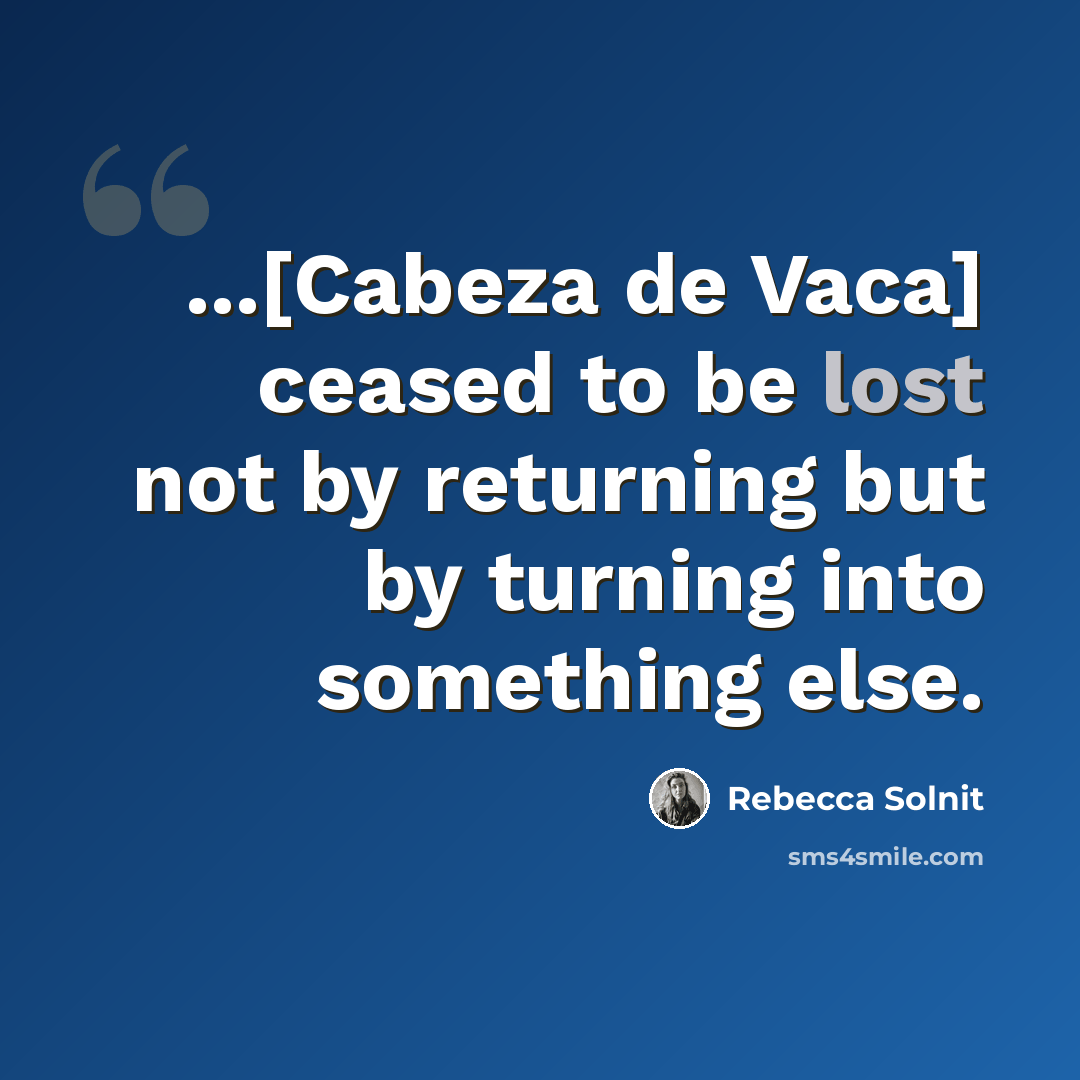“...[Cabeza de Vaca] ceased to be lost not by returning but by turning into something else.” quote by Rebecca Solnit