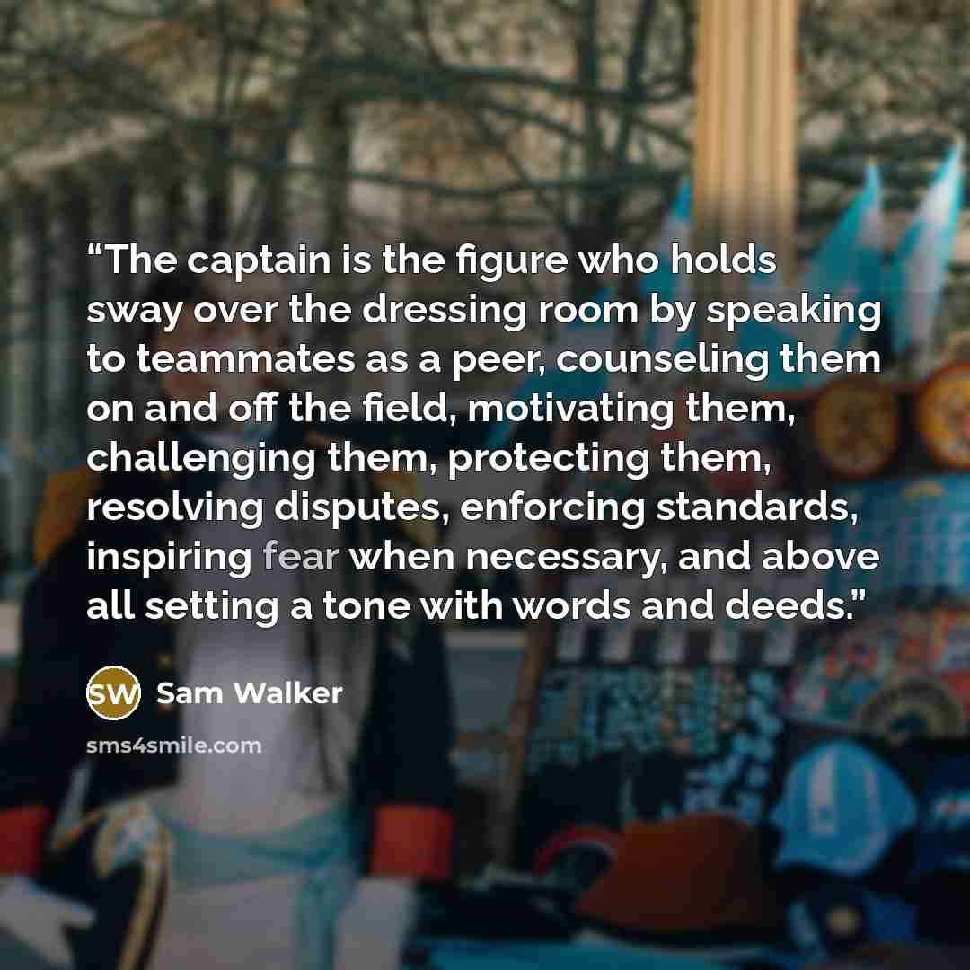 “The captain is the figure who holds sway over the dressing room by speaking to teammates as a peer, counseling them on and off the field, motivating them, challenging them, protecting them, resolving disputes, enforcing standards, inspiring fear when necessary, and above all setting a tone with…” quote by Sam Walker