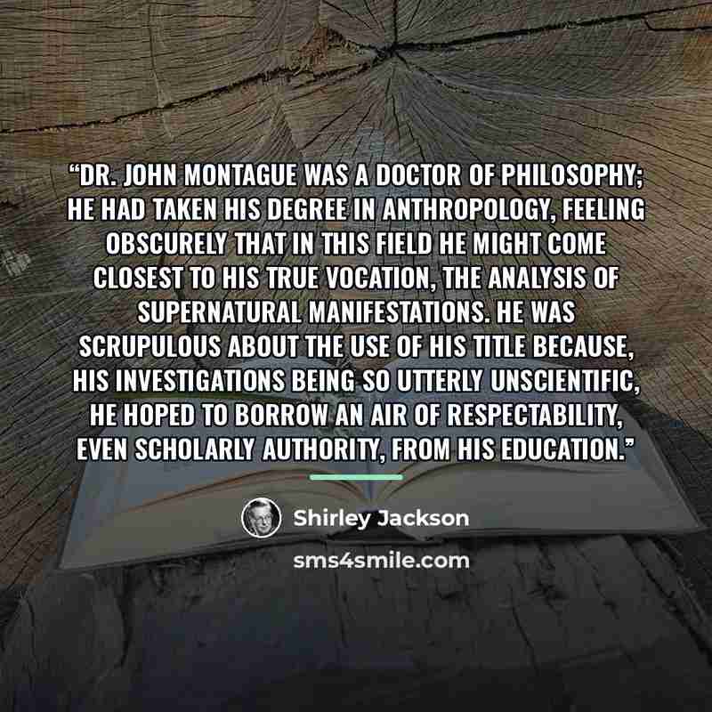 “Dr. John Montague was a doctor of philosophy; he had taken his degree in anthropology, feeling obscurely that in this field he might come closest to his true vocation, the analysis of supernatural manifestations. He was scrupulous about the use of his title because, his investigations being so…” quote by Shirley Jackson